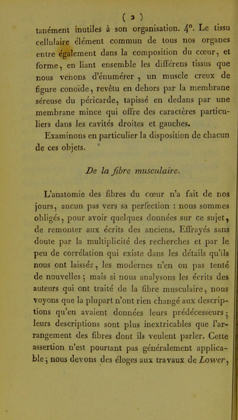 <3} tanément inutiles à son organisation. 4°- Le tissu cellulaire clément commun de tous nos organes entre e'galement dans la composition du cœur, et forme, en liant ensemble les différens tissus que nous venons d'énumérer , un muscle creux de figure conoide, revêtu en dehors par la membrane séreuse du péricarde, tapissé en dedans par une membrane mince qui offre des caractères particu- liers dans les cavités droites et gauches. Examinons en particulier la disposition de chacun de ces objets. De la fibre musculaire. L'anatomie des fibres du cœur n'a fait de nos jours, aucun pas vers sa perfection : nous sommes obligés, pour avoir quelques données sur ce Sujet, de remonter aux écrits des anciens. Effrayés sans doute par la multiplicité des recherches et par le peu de corrélation qui existe dans les détails qu'ils nous ont laissés, les modernes n'en on pas tenté de nouvelles} mais si nous analysons les écrits des auteurs qui ont traité de la fibre musculaire, nous voyons que la plupart n'ont rien changé aux descrip- tions qu'en avaient données leurs prédécesseurs • leurs descriptions sont plus inextricables que l'ar- rangement des fibres dont ils veulent parler. Cette assertion n'est pourtant pas généralement applica- ble \ nous devons des éloges aux travaux de Lowcr^