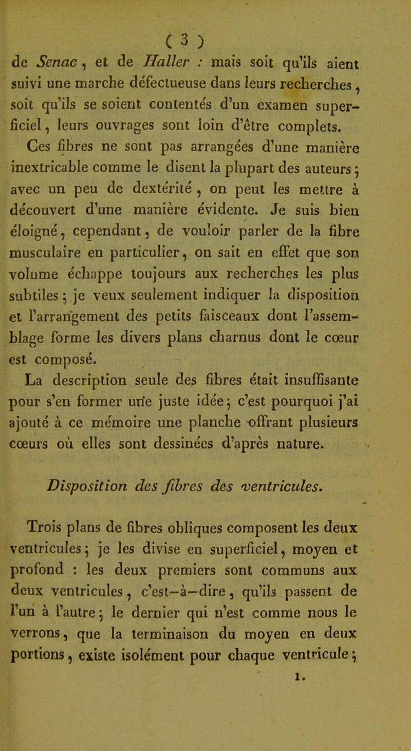 de Senac, et de Haller : mais soit qu'ils aient suivi une marche défectueuse dans leurs recherches, soit qu'ils se soient contentés d'un examen super- ficiel , leurs ouvrages sont loin d'être complets. Ces fibres ne sont pas arrangées d'une manière inextricable comme le disent la plupart des auteurs j avec un peu de dextérité , on peut les mettre à découvert d'une manière évidente. Je suis bien éloigné, cependant, de vouloir parler de la fibre musculaire en particulier, on sait en effet que son volume échappe toujours aux recherches les plus subtiles} je veux seulement indiquer la disposition et l'arrangement des petits faisceaux dont l'assem- blage forme les divers plans charnus dont le cœur est composé. La description seule des fibres était insuffisante pour s'en former une juste idée ^ c'est pourquoi j'ai ajouté à ce mémoire une planche offrant plusieurs cœurs où elles sont dessinées d'après nature. Disposition des fibres des 'ventricules. Trois plans de fibres obliques composent les deux ventricules} je les divise en superficiel, moyen et profond : les deux premiers sont communs aux deux ventricules, c'est—à—dire, qu'ils passent de l'un à l'autre j le dernier qui n'est comme nous le verrons, que la terminaison du moyen en deux portions, existe isolément pour chaque ventricule ; 1.