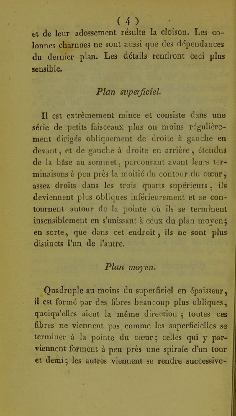 et de leur adossement re'sulte la cloison. Les co- lonnes charnues ne sont aussi que des de'peudances du dernier plan. Les détails rendront ceci plus sensible. Plan superficiel. Il est extrêmement mince et consiste dans une série de petits faisceaux plus ou moins régulière- ment dirigés obliquement de droite à gauche en devant, et de gauche à droite eu arrière, étendus de la bâse au sommet, parcourant avant leurs ter- minaisons à peu près la moitié du contour du cœur, assez droits dans les trois quarts supérieurs, ils deviennent plus obliques inférieurement et se con- tournent autour de la pointe où ils se terminent insensiblement en s'unissant à ceux du plan moyen; en sorte, que dans cet endroit, ils ne sont plus distincts l'un de l'autre. Plan moyen. Quadruple au moins du superficiel en épaisseur, il est formé par des fibres beaucoup plus obliques, quoiqu'elles aient la même direction } toutes ces fibres ne viennent pas comme les superficielles se terminer à la pointe du cœur; celles qui y par- viennent forment à peu près une spirale d'un tour et demi; les autres viennent se rendre successive-