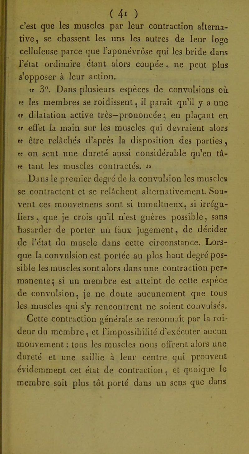 c'est que les muscles par leur contraction alterna- tive, se chassent les uns les autres de leur loge celluleuse parce que l'aponévrose qui les bride dans l'état ordinaire étant alors coupée , ne peut plus s'opposer à leur action. tt 3°. Dans plusieurs espèces de convulsions où. »r les membres se roidissent, il paraît qu'il y a une «r dilatation active très—prononcée} en plaçant en « effet la main sur les muscles qui devraient alors *f être relâchés d'après la disposition des parties, « on sent une dureté aussi considérable qu'en tâ- «r tant les muscles contractés. « Dans le premier degré de la convulsion les muscles se contractent et se relâchent alternativement. Sou- vent ces mouvemens sont si tumultueux, si irrégu- liers, que je crois qu'il n'est guères possible, sans hasarder de porter un faux jugement, de décider de l'état du muscle dans cette circonstance. Lors- que la convulsion est portée au plus haut degré pos- sible les muscles sont alors dans une contraction per- manente} si un membre est atteint de celte espèce de convulsion, je ne doute aucunement que tous les muscles qui s'y rencontrent ne soient convulsés. Cette contraction générale se reconnaît par la roi- deur du membre, et l'impossibilité d'exécuter aucun mouvement : tous les muscles uous offrent alors une dureté et une saillie à leur centre qui prouvent évidemment cet état de contraction, et quoique le membre soit plus tôt porté dans un sens que dans