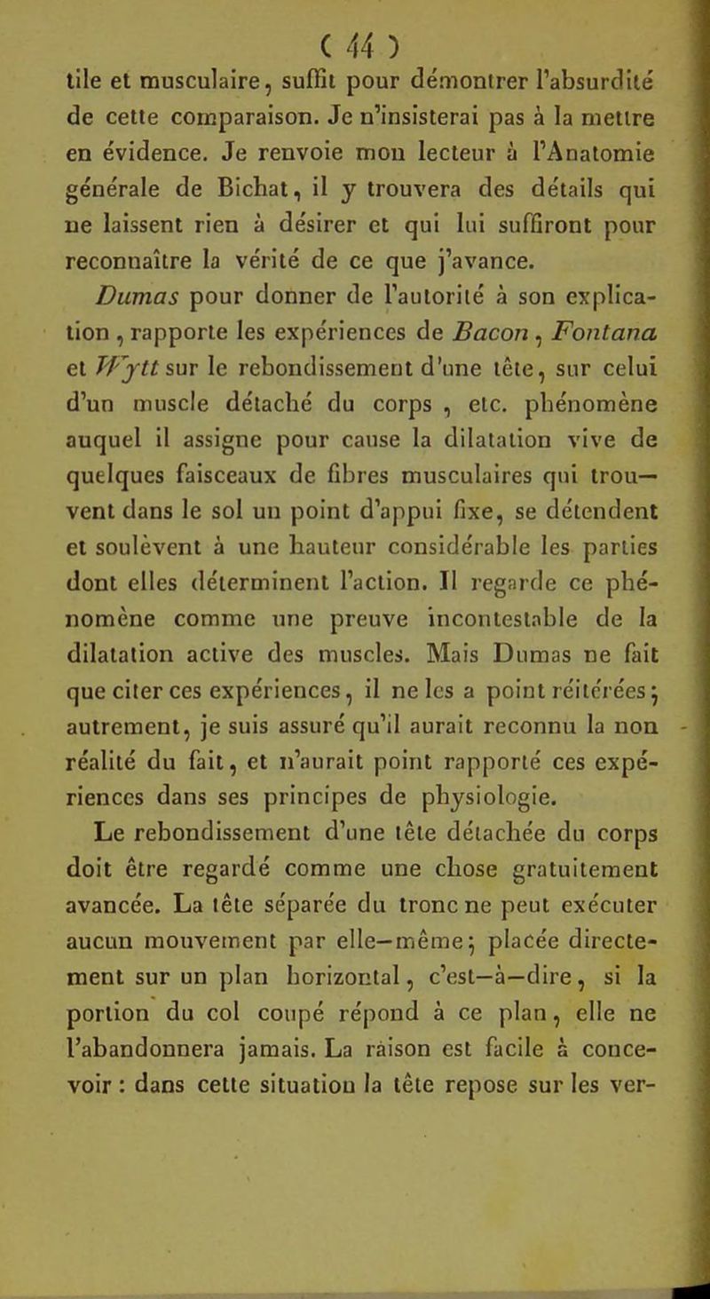 tile et musculaire, suffit pour démontrer l'absurdité de cette comparaison. Je n'insisterai pas à la mettre en évidence. Je renvoie mou lecteur à l'Anatomie générale de Bichat, il y trouvera des détails qui ne laissent rien à désirer et qui lui suffiront pour reconnaître la vérité de ce que j'avance. Dumas pour donner de l'autorité à son explica- tion , rapporte les expériences de Bacon , Fontana et Pfftt sur le rebondissement d'une tête, sur celui d'un muscle détacbé du corps , etc. pbénomène auquel il assigne pour cause la dilatation vive de quelques faisceaux de fibres musculaires qui trou- vent dans le sol un point d'appui fixe, se détendent et soulèvent à une hauteur considérable les parties dont elles déterminent l'action. Il regarde ce phé- nomène comme une preuve incontestable de la dilatation active des muscles. Mais Dumas ne fait que citer ces expériences, il ne les a point réitérées} autrement, je suis assuré qu'il aurait reconnu la non réalité du fait, et n'aurait point rapporté ces expé- riences dans ses principes de physiologie. Le rebondissement d'une tête détachée du corps doit être regardé comme une chose gratuitement avancée. La tête séparée du tronc ne peut exécuter aucun mouvement par elle—même} placée directe- ment sur un plan borizontal, c'est—à—dire , si la portion du col coupé répond à ce plan, elle ne l'abandonnera jamais. La raison est facile à conce- voir : dans cette situation la tête repose sur les ver-