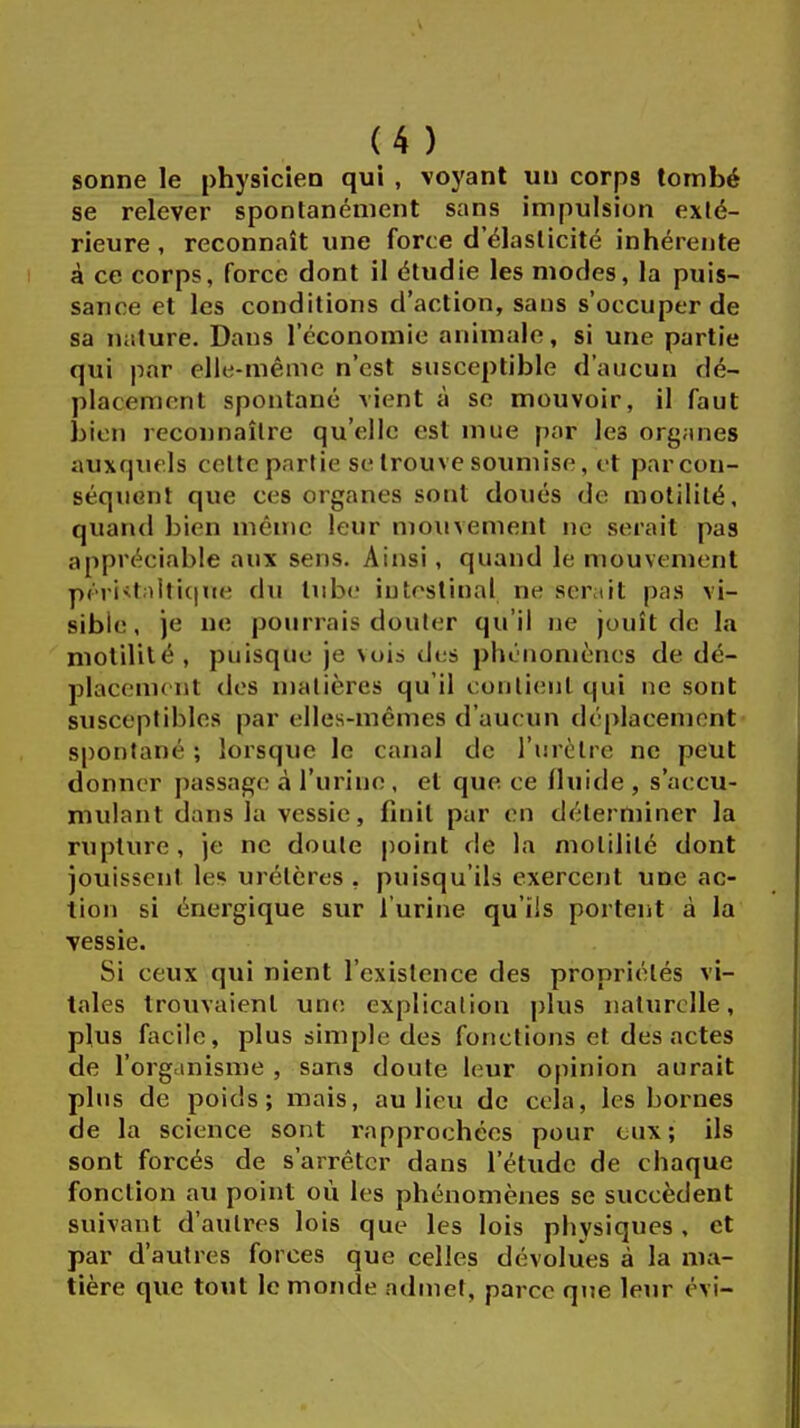 sonne le physicien qui , voyant un corp9 tombé se relever spontanément sans impulsion exté- rieure , reconnaît une force d'élasticité inhérente à ce corps, force dont il étudie les modes, la puis- sance et les conditions d'action, sans s'occuper de sa nature. Dans l'économie animale, si une partie qui par elle-même n'est susceptible d'aucun dé- placement spontané vient à se mouvoir, il faut bien reconnaître qu'elle est mue par les organes auxquels cette partie se trouve soumise, et par con- séquent que ces organes sont doués de motililé, quand bien même leur mouvement ne serait pas appréciable aux sens. Ainsi, quand le mouvement péristaltiqne du lube intestinal ne serait pas vi- sible, je ne pourrais douter qu'il ne jouît de la motilité, puisque je vois des phénomènes de dé- placement des matières qu'il contient qui ne sont susceptibles par elles-mêmes d'aucun déplacement spontané ; lorsque le canal de l'urètre ne peut donner passage à l'urine , et que ce fluide , s'aecu- mulant (Lus la vessie, finit par en déterminer la rupture , je ne doute point de la motilité dont jouissent les urétères , puisqu'ils exercent une ac- tion si énergique sur l'urine qu'ils portent à la vessie. Si ceux qui nient l'existence des propriétés vi- tales trouvaient une explication plus naturelle, plus facile, plus simple des fonctions et des actes de l'organisme , sans doute leur opinion aurait plus de poids; mais, au lieu de cela, les bornes de la science sont rapprochées pour eux; ils sont forcés de s'arrêter dans l'étude de chaque fonction au point où les phénomènes se succèdent suivant d'autres lois que les lois physiques, et par d'autres forces que celles dévolues à la ma- tière que tout le monde admet, parce que leur évi-