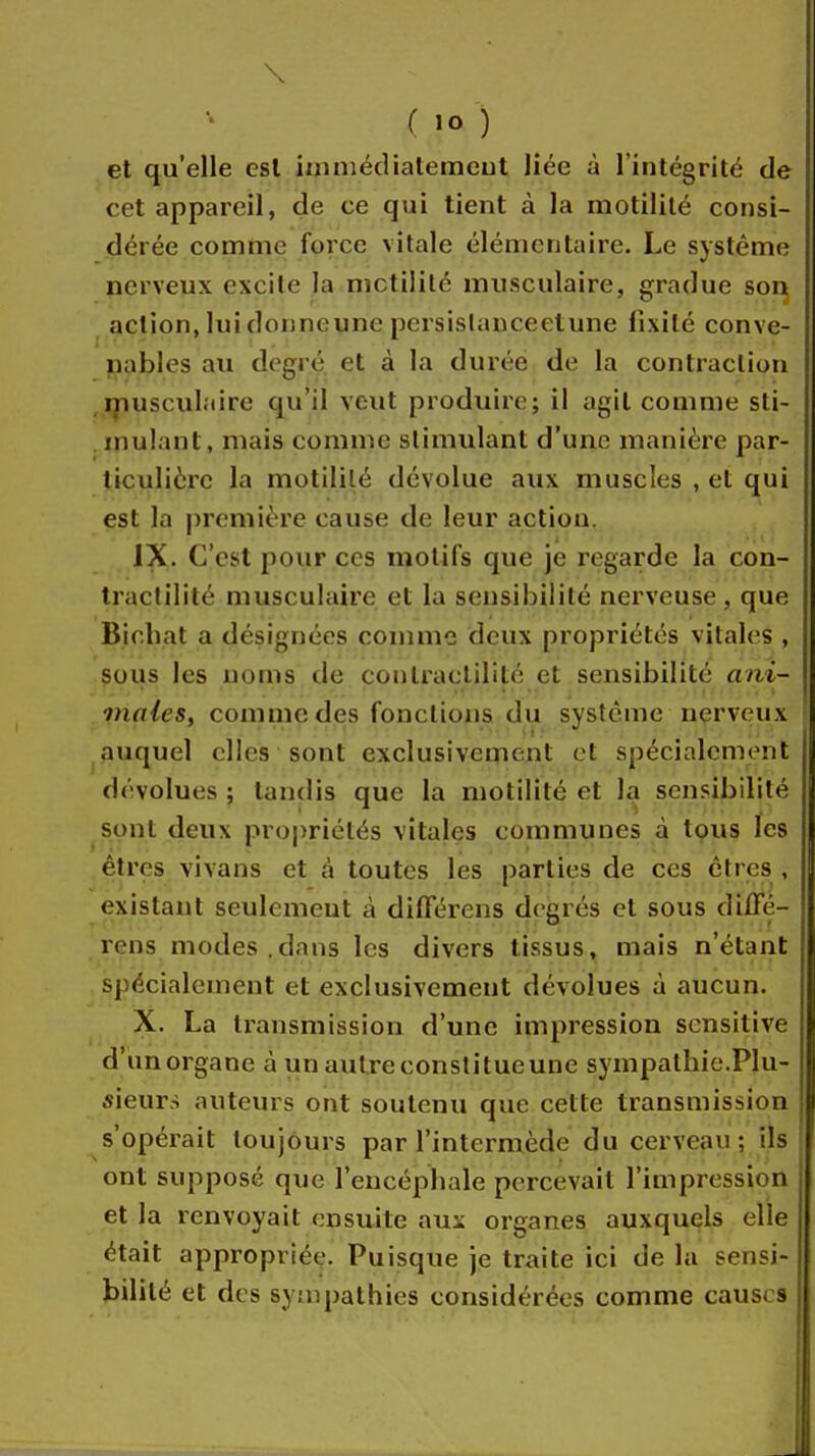 \ ( 10 ) et qu'elle est immédiatement liée à l'intégrité de cet appareil, de ce qui tient à la motilité consi- dérée comme force vitale élémentaire. Le système nerveux excite la mctilité musculaire, gradue son action, lui donneune persislanceetune fixité conve- nables au degré et à la durée de la contraction musculaire qu'il veut produire; il agit comme sti- mulant, mais comme stimulant d'une manière par- ticulière la motililé dévolue aux muscles , et qui est la première cause de leur action. IX. C'est pour ces motifs que je regarde la con- tractilité musculaire et la sensibilité nerveuse, que Bichat a désignées comme deux propriétés vitales , sous les noms de conlraclililé et sensibilité ani- males, comme des fonctions du système nerveux auquel elles sont exclusivement et spécialement dévolues ; tandis que la motililé et la sensibilité sont deux propriétés vitales communes à tous les êtres vivans et à toutes les parties de ces êtres , existant seulement à différens degrés et sous diffé- rens modes.dans les divers tissus, mais n'étant spécialement et exclusivement dévolues à aucun. X. La transmission d'une impression sensilive d'unorgane à un autre constitue une sympathie.Plu- sieur-; auteurs ont soutenu que cette transmission s'opérait toujours par l'intermède du cerveau; ils ont supposé que l'encéphale percevait l'impression et la renvoyait ensuite aux organes auxquels elle était appropriée. Puisque je traite ici de la sensi- bilité et des sympathies considérées comme causes