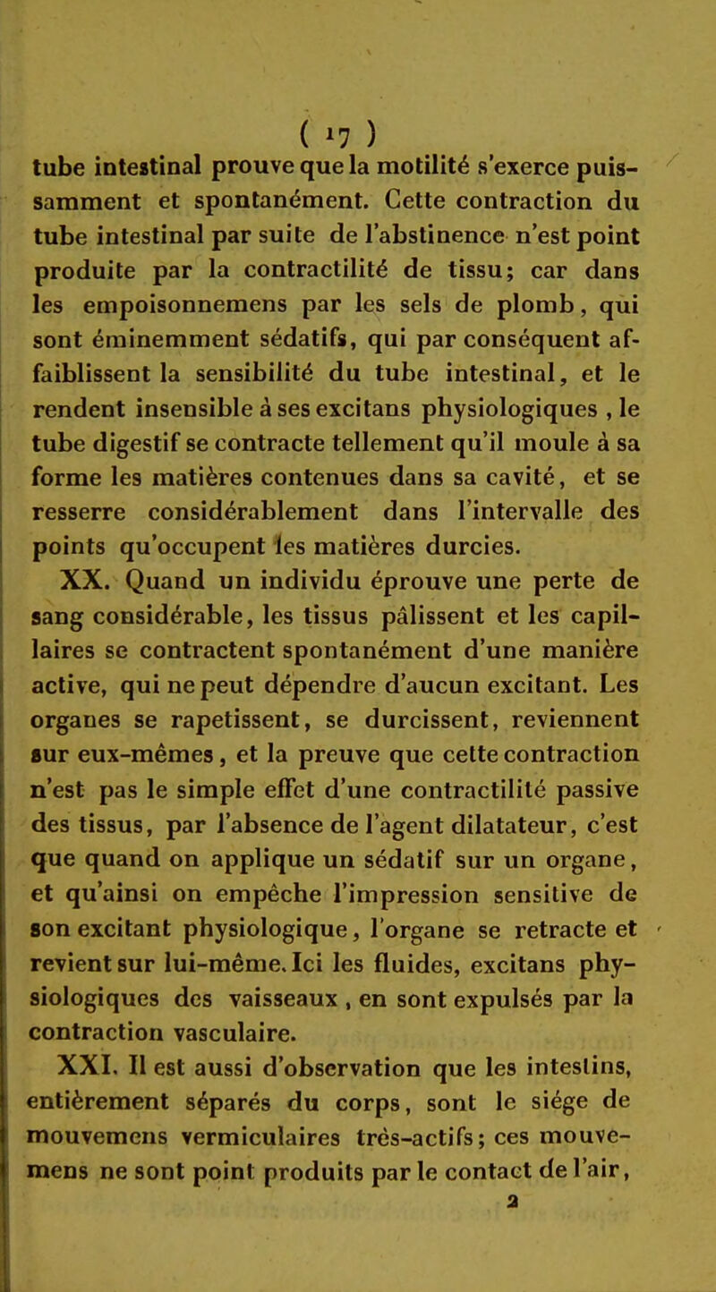 tube intestinal prouve que la motilité s'exerce puis- samment et spontanément. Cette contraction du tube intestinal par suite de l'abstinence n'est point produite par la contractilité de tissu; car dans les empoisonnemens par les sels de plomb, qui sont éminemment sédatifs, qui par conséquent af- faiblissent la sensibilité du tube intestinal, et le rendent insensible à ses excitans physiologiques , le tube digestif se contracte tellement qu'il moule à sa forme les matières contenues dans sa cavité, et se resserre considérablement dans l'intervalle des points qu'occupent les matières durcies. XX. Quand un individu éprouve une perte de sang considérable, les tissus pâlissent et les capil- laires se contractent spontanément d'une manière active, qui ne peut dépendre d'aucun excitant. Les organes se rapetissent, se durcissent, reviennent sur eux-mêmes, et la preuve que cette contraction n'est pas le simple effet d'une contractilité passive des tissus, par l'absence de l'agent dilatateur, c'est que quand on applique un sédatif sur un organe, et qu'ainsi on empêche l'impression sensitive de son excitant physiologique, l'organe se retracte et revient sur lui-même. Ici les fluides, excitans phy- siologiques des vaisseaux , en sont expulsés par la contraction vasculaire. XXI. Il est aussi d'observation que les intestins, entièrement séparés du corps, sont le siège de mouvemens vermiculaires très-actifs; ces mouve- mens ne sont point produits par le contact de l'air, a