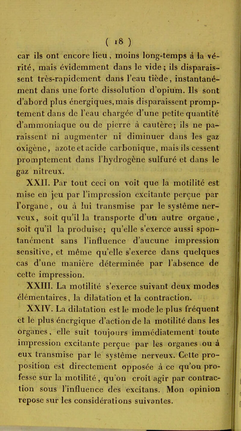 car ils ont encore lieu, moins long-temps à la vé- rité, mais évidemment dans le vide; ils disparais- sent très-rapidement dans l'eau tiède, instantané- ment dans une forte dissolution d'opium. Ils sont d'abord plus énergiques,mais disparaissent promp- tement dans de l'eau chargée d'une petite quantité d'ammoniaque ou de pierre à cautère; ils ne pa- raissent ni augmenter ni diminuer dans les gaz oxigène, azoleetacide carbonique, mais ils cessent promptement dans l'hydrogène sulfuré et dans le gaz nitreux. XXII. Par tout ceci on voit que la motilité est mise en jeu par l'impression excitante perçue par l'organe, ou à lui transmise par le système ner- veux, soit qu'il la transporte d'un autre organe, soit qu'il la produise; qu'elle s'exerce aussi spon- tanément sans l'influence d'aucune impression sensitive, et même qu'elle s'exerce dans quelques cas d'une manière déterminée par l'absence de cette impression. XXIII. La motilité s'exerce suivant deux modes élémentaires, la dilatation et la contraction. XXIV. La dilatation est le mode le plus fréquent et le plus énergique d'action de la motilité dans les organes, elle suit toujours immédiatement toute impression excitante perçue par les organes ou à eux transmise par le système nerveux. Celte pro- position est directement opposée à ce qu'on pro- fesse sur la motilité, qu'on croit agir par contrac- tion sous l'influence des excitans. Mon opinion repose sur les considérations suivantes.