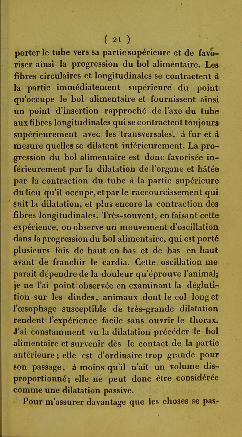 ( 2. ) porterie tube vers sa partie supérieure et de favo- riser ainsi la progression du bol alimentaire. Les fibres circulaires et longitudinales se contractent à la partie immédiatement supérieure du point qu'occupe le bol alimentaire et fournissent ainsi un point d'insertion rapproché de l'axe du tube aux fibres longitudinales qui se contractent toujours supérieurement avec les transversales, à fur et à mesure quelles se dilatent inférieurement. La pro- gression du bol alimentaire est donc favorisée in- férieurement par la dilatation de l'organe et hâtée par la contraction du tube à la partie supérieure du lieu qu'il occupe, et par le raccourcissement qui suit la dilatation, et plus encore la contraction des fibres longitudinales. Très-souvent, en faisant cette expérience, on observe un mouvement d'oscillation dans la progression du bol alimentaire, qui est porté plusieurs fois de haut en bas et de bas en haut avant de franchir le cardia. Cette oscillation me parait dépendre de la douleur qu'éprouve l'animal; je ne l'ai point observée en examinant la dégluti- tion sur les dindes, animaux dont le col long et l'œsophage susceptible de très-grande dilatation rendent l'expérience facile sans ouvrir le thorax. J'ai constamment vu la dilatation précéder le bol alimentaire et survenir dès le contact de la partie antérieure ; elle est d'ordinaire trop grande pour son passage, à moins qu'il n'ait un volume dis- proportionné; elle ne peut donc être considérée comme une dilatation passive. Pour m'assurer davantage que les choses se pas-