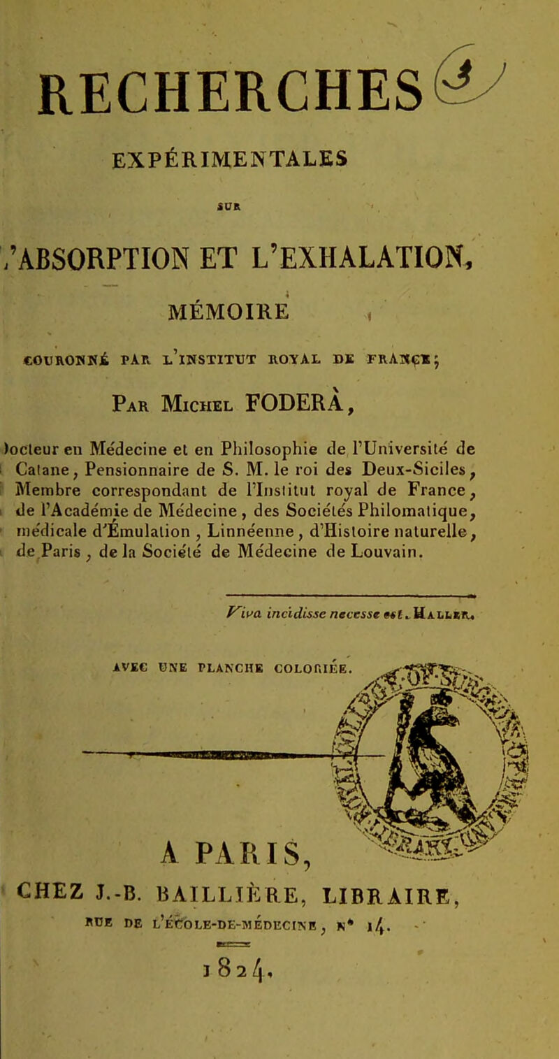 RECHERCHES^ EXPÉRIMENTALES SUR /ABSORPTION ET L'EXHALATION, MÉMOIRE couROTifîÉ par l'institut B.OÏAL dk frakçi; Par Michel FODERÀ, )ocleur en Médecine et en Philosophie de l'Université de Calane, Pensionnaire de S. M. le roi des Deux-Siciles, Membre correspondant de l'Institut royal de France, i de l'Académie de Médecine , des Sociétés Philomalique, médicale d'Emulation , Linnéenne, d'Histoire naturelle, de Paris ; de la Société de Médecine deLouvain. f^wa incidisse necesse w!. Hallïr, AVEC UNE PLANCHE COLO A PARIS, CHEZ J.-B. BAILLIÈRE, LIBRAIRE, «DE DE 1,'ÉCOJ,E-DE-MEDECINB , N* l/,. WÊt i T 182/,,