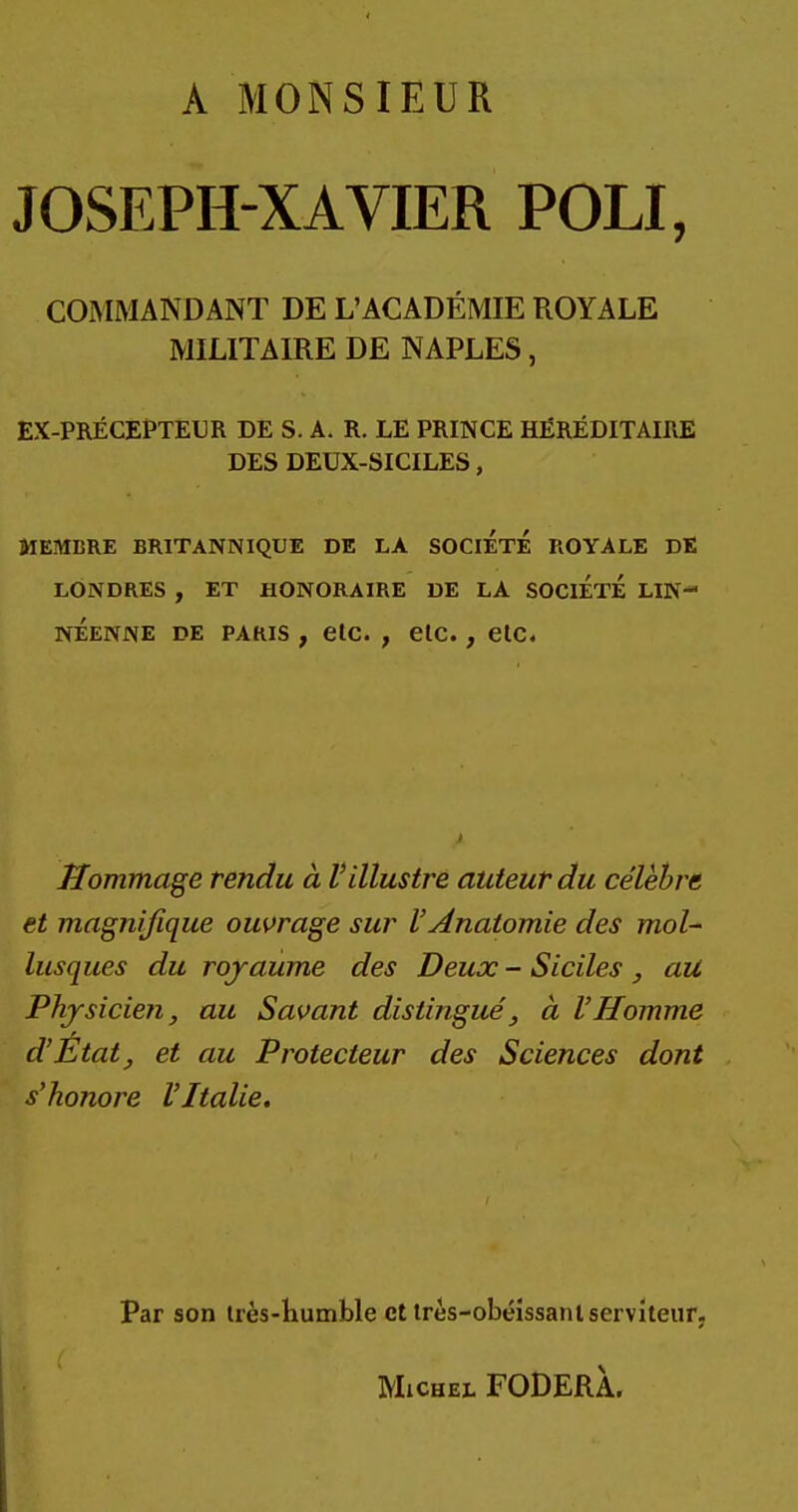 A MONSIEUR JOSEPH-XAVIER POLI, COMMANDANT DE L'ACADÉMIE ROYALE MILITAIRE DE NAPLES, EX-PRÉCEPTEUR DE S. A. R. LE PRINCE HÉRÉDITAIRE DES DEUX-SICILES, MEMBRE BRITANNIQUE DE LA SOCIETE ROYALE DE LONDRES , ET HONORAIRE DE LA SOCIETE LIN- néenne de paris , etc. , etc., etc. Hommage rendu à Villustre auteur du célèbre et magnifique ouvrage sur VAnatomie des mol- lusques du royaume des Deux - Siciles , au Physicien, au Savant distingué, à VHomme d'État, et au Protecteur des Sciences dont s'honore l'Italie. Par son très-humble et très-obéissant serviteur. Michel FODERÀ.