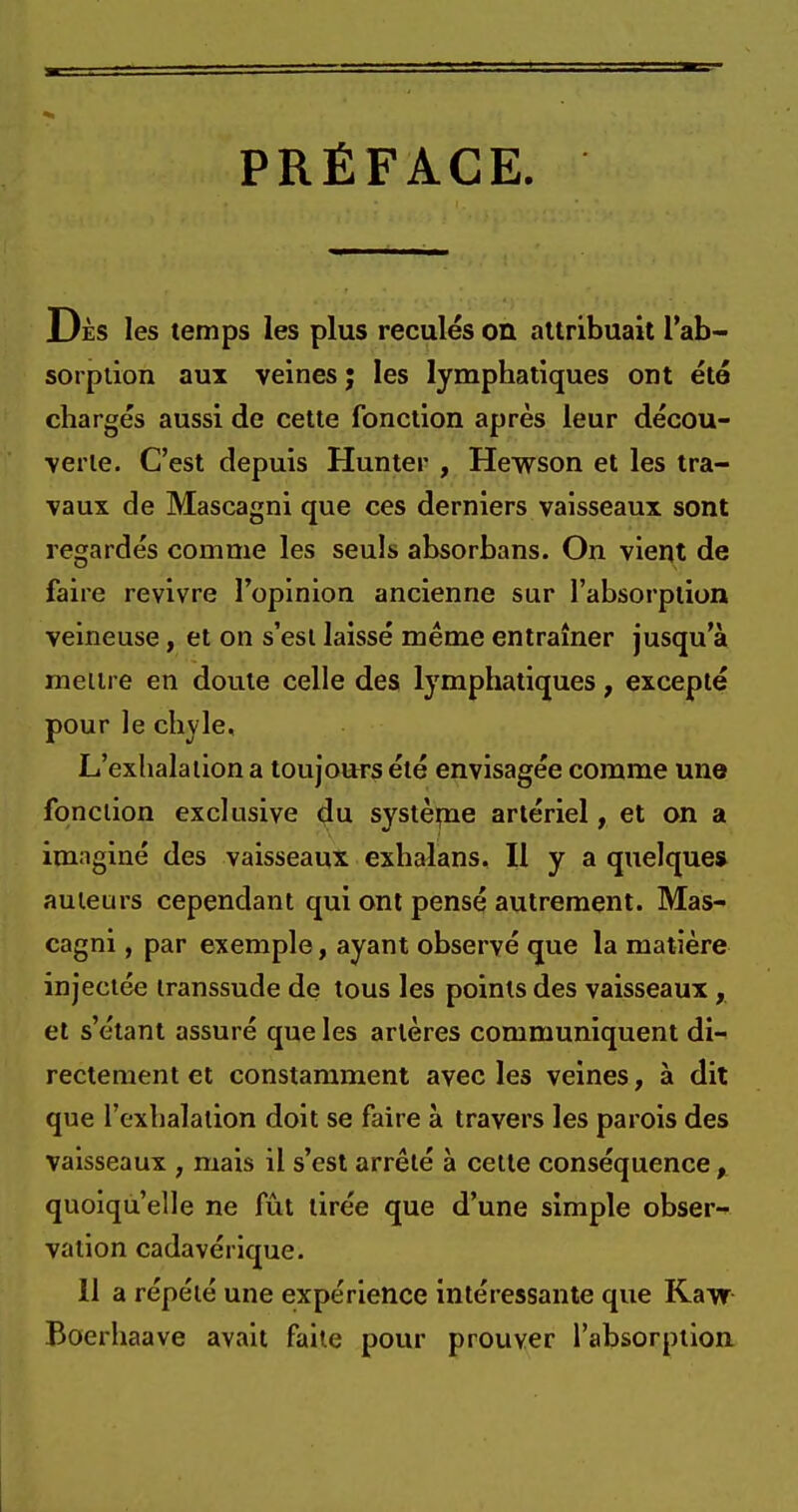 PRÉFACE Dès les temps les plus reculés on attribuait l'ab- sorption aux veines j les lymphatiques ont été chargés aussi de cette fonction après leur décou- verte. C'est depuis Hunter , Hewson et les tra- vaux de Mascagni que ces derniers vaisseaux sont regardés comme les seuls absorbans. On vient de faire revivre l'opinion ancienne sur l'absorption veineuse, et on s'est laissé même entraîner jusqu'à meure en doute celle des lymphatiques, excepté pour le chyle. L'exhala lion a toujours été envisagée comme une fonction exclusive du systènie artériel, et on a imaginé des vaisseaux exhalans. Il y a quelque* auteurs cependant qui ont pensé autrement. Mas- cagni , par exemple, ayant observé que la matière injectée transsude de tous les points des vaisseaux, et s'étant assuré que les artères communiquent di- rectement et constamment avec les veines, à dit que l'exhalation doit se faire à travers les parois des vaisseaux ; mais il s'est arrêté à cette conséquence, quoiqu'elle ne fût tirée que d'une simple obser- vation cadavérique. 11 a répété une expérience intéressante que Kaw Boerhaave avait faite pour prouver l'absorption