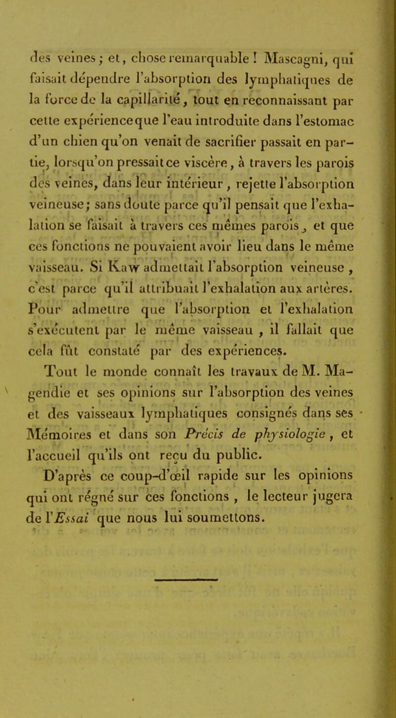 des veines; et, chose remarquable ! Mascagni, qui faisait dépendre l'absorption des lymphatiques de la force de la capillarité, tout en reconnaissant par celte expérienceque l'eau introduite dans l'estomac d'un chien qu'on venait de sacrifier passait en par- tie, lorsqu'on pressait ce viscère, à travers les parois des veines, dans leur intérieur, rejette l'absorption veineuse; sans doute parce qu'il pensait que l'exha- lation se faisait à travers ces mêmes parois et que ces fonctions ne pouvaient avoir lieu dans le même vaisseau. Si Kaw admettait l'absorption veineuse , C*ësl parce qu'il attribuait l'exhalation aux artères. Pour admettre que l'absorption et l'exhalation s'exécutent par le même vaisseau , il fallait que cela fût constaté par des expériences. Tout le monde connaît les travaux de M. Ma- gèndie et ses opinions sur l'absorption des veines et des vaisseaux lymphatiques consignés dans ses Mémoires et dans son Précis de physiologie, et l'accueil qu'ils ont reçu du public. D'après ce coup-d'œil rapide sur les opinions qui ont régné sur ces fonctions , le lecteur jugera de XEssai que nous lui soumettons.