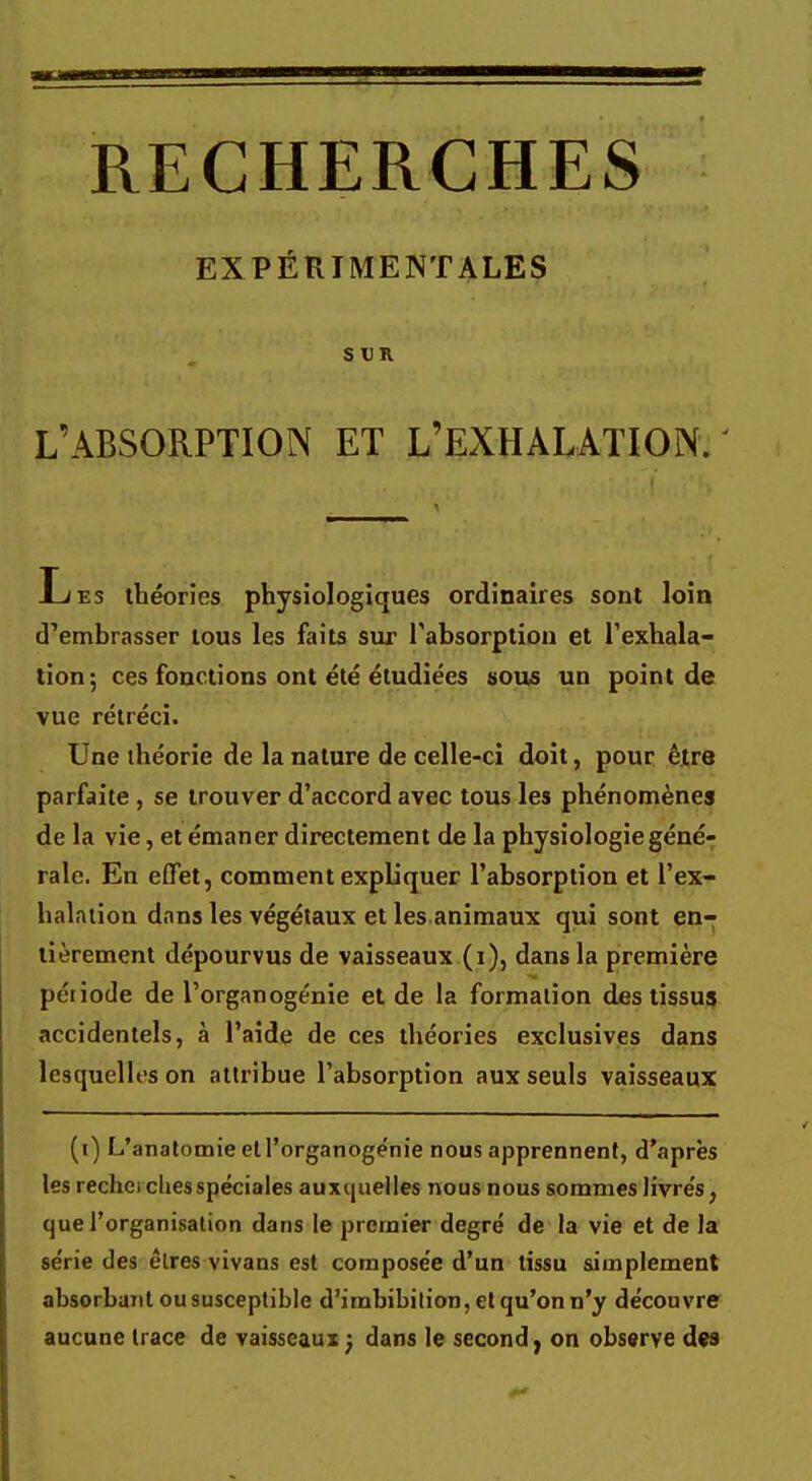 EXPÉRIMENTALES S t)R L'ABSORPTION ET L'EXHALATION. Les théories physiologiques ordinaires sont loin cTembrasser tous les faits sur l'absorption et l'exhala- tion; ces fonctions ont été étudiées sous un point de vue rétréci. Une théorie de la nature de celle-ci doit, pour être parfaite , se trouver d'accord avec tous les phénomènes de la vie, et émaner directement de la physiologie géné- rale. En effet, comment expliquer l'absorption et l'ex- halation dans les végétaux et les animaux qui sont en- tièrement dépourvus de vaisseaux (i), dans la première péiiode de l'organogénie et de la formation des tissus accidentels, à l'aide de ces théories exclusives dans lesquelles on attribue l'absorption aux seuls vaisseaux (i) L'anatomie et l'organogénie nous apprennent, d'après les recherches spéciales auxquelles nous nous sommes livrés, que l'organisation dans le premier degré de la vie et de la série des êtres vivans est composée d'un tissu simplement absorbait ou susceptible d'imbibition, et qu'on n'y découvre aucune trace de vaisseaux : dans le second, on observe dw