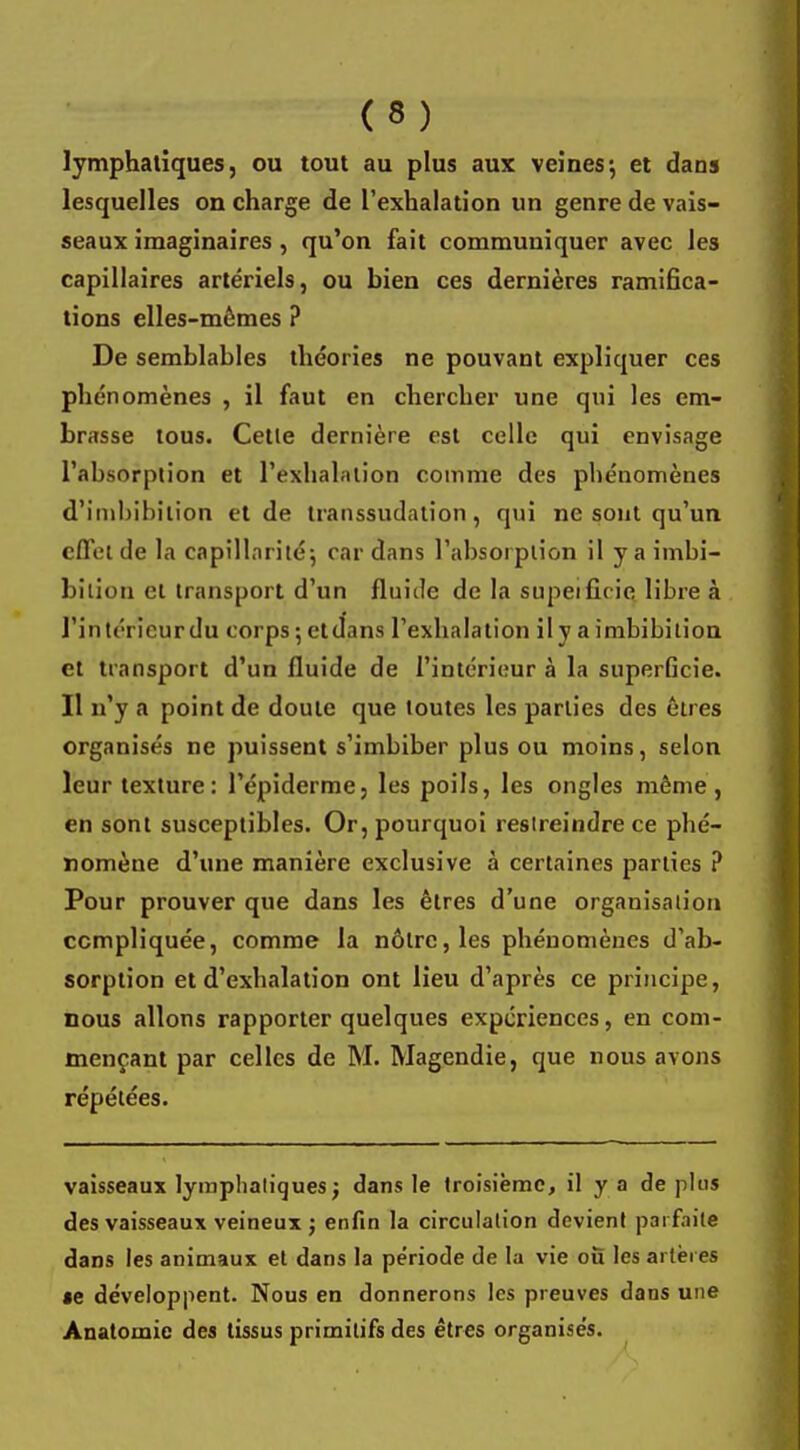 lymphatiques, ou tout au plus aux veines-, et dans lesquelles on charge de l'exhalation un genre de vais- seaux imaginaires , qu'on fait communiquer avec les capillaires artériels, ou bien ces dernières ramifica- tions elles-mêmes ? De semblables théories ne pouvant expliquer ces phénomènes , il faut en chercher une qui les em- brasse tous. Celle dernière est celle qui envisage l'absorption et l'exhalation comme des phénomènes d'imbibilion et de transsudation, qui ne sont qu'un effet de la capillarité; cardans l'absorption il y a imbi- bilion et transport d'un fluide de la supeiûYic libre à l'intérieur du corps ; etdans l'exhalation il y a imbibition et transport d'un fluide de l'intérieur à la superficie. Il n'y a point de doute que toutes les parties des êtres organisés ne puissent s'imbiber plus ou moins, selon leur texture: l'épiderme, les poils, les ongles même , en sont susceptibles. Or, pourquoi restreindre ce phé- nomène d'une manière exclusive à certaines parties ? Pour prouver que dans les êtres d'une organisation compliquée, comme la nôtre, les phénomènes d'ab- sorption et d'exhalation ont lieu d'après ce principe, nous allons rapporter quelques expériences, en com- mençant par celles de M. Magendie, que nous avons répétées. vaisseaux lymphatiques ; dans le troisième, il y a de plus des vaisseaux veineux j enfin la circulation devient parfaite dans les animaux et dans la période de la vie ou les artères «e développent. Nous en donnerons les preuves dans une Anatomic des tissus primitifs des êtres organisés.