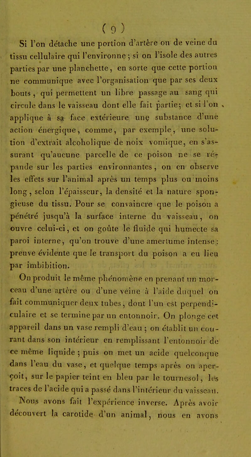Si l'on détache une portion d'artère on de veine du tissu cellulaire qui l'environne ; si on l'isole des autres parties par une planchette, en sorte que cette portion ne communique avec l'organisation que par ses deux bouts , qui permettent un libre passage au sang qui circule dans le vaisseau dont elle fait partie-, et si l'on , applique à sa face extérieure une substance d'une action énergique, comme, par exemple, une solu- tion d'extrait alcoholique de noix vomique, en s'as- surant qu'aucune parcelle de ce poison ne se ré- pande sur les parties environnantes , on en observe les effets sur l'animal après un temps plus ou moins long, selon l'épaisseur, la densité et la nature spon- gieuse du tissu. Pour se convaincre que le poison a pénétré jusqu'à la surface interne du vaisseau, on ouvre celui-ci, et on goûte le fluide qui humecte sa paroi interne, qu'on trouve d'une amertume intense: preuve évidente que le transport du poison a eu lieu par imbibition. On produit le même phénomène en prenant un mor- ceau d'une artère ou d'une veine à l'aide duquel on fait communiquer deux tubes, dont l'un est perpendi- culaire et se termine par un entonnoir. On plonge crt appareil dans un vase rempli d'eau ; on établit un cou- rant dans son intérieur en remplissant l'entonnoir de ce même liquide ; puis on met un acide quelconque dans l'eau du vase, et quelque temps après on aper- çoit, sur le papier teint en bleu par le tournesol, les traces de l'acide qui a passé dans l'intérieur du vaisseau. Nous avons fait l'expérience inverse. Après avoir découvert la carotide d'un animal, nous en avons