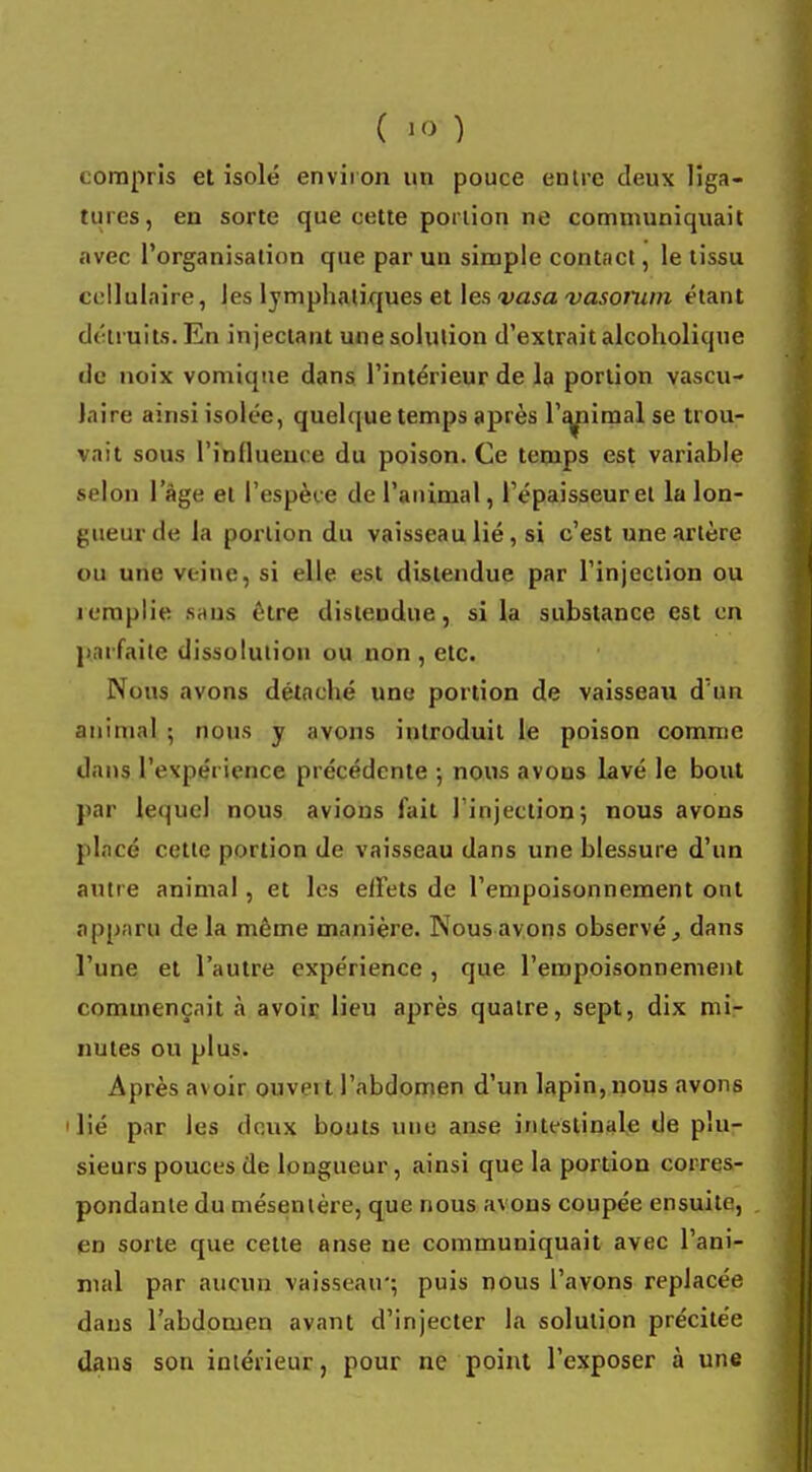 compris et isolé environ un pouce entre deux liga- tures, en sorte que cette portion ne communiquait avec l'organisation que par un simple contact, le tissu cellulaire, les lymphatiques et les vasa vasorum étant détruits. En injectant une solution d'extrait alcoholique de noix vomique dans l'intérieur de la portion vascu- laire ainsi isolée, quelque temps après l'animal se trou- vait sous l'influence du poison. Ce temps est variable selon lage et l'espèce de l'animal, l'épaisseur et la lon- gueur de la portion du vaisseau lié, si c'est une artère ou une veine, si elle est distendue par l'injection ou remplie sans être distendue, si la substance est en parfaite dissolution ou non, etc. Nous avons détaché une portion de vaisseau d'un animal ; nous y avons introduit le poison comme dans l'evpérience précédente ; nous avons lavé le bout par lequel nous avions fait l'injection; nous avons placé cette portion de vaisseau dans une blessure d'un autre animal, et les effets de l'empoisonnement ont apparu delà même manière. Nous avons observé} dans l'une et l'autre expérience , que l'empoisonnement commençait à avoir lieu après quatre, sept, dix mi- nutes ou plus. Après avoir ouveit l'abdomen d'un lapin, nous avons i lié par les deux bouts une anse intestinale de plu- sieurs pouces de longueur, ainsi que la portion corres- pondante du mésentère, que nous avons coupée ensuite, en sorte que cette anse ne communiquait avec l'ani- mal par aucun vaisseau'; puis nous l'avons replacée dans l'abdomen avant d'injecter la solution précitée dans son intérieur, pour ne point l'exposer à une