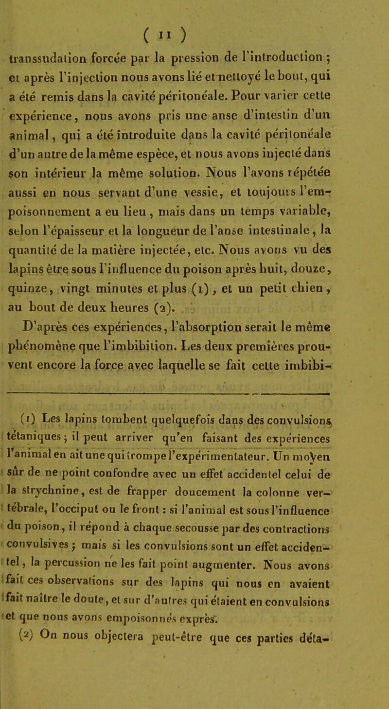 transsudaiion forcée par la pression de l'introduction ; et après l'injection nous avons lié ettiettoyé le bout, qui a été remis dans la cavité péritonéale. Pour varier cette expérience, nous avons pris une anse d'intestin d'un animal, qui a été introduite dans la cavité périlonéale d'un autre de la même espèce, et nous avons injecté dans son intérieur la même solution. Nous l'avons répétée aussi en nous servant d'une vessie, el toujours l'em- poisonnement a eu lieu , mais dans un temps variable, selon l'épaisseur et la longueur de l'anse intestinale , la qnantiié de la matière injectée, etc. Nous avons vu des lapins être sous l'influence du poison après buit, douze, quinze, vingt minutes et plus (i) , et un petit cbien , au bout de deux heures (2). D'après ces expériences, l'absorption serait le même phénomène que l'imbibition. Les deux premières prou- vent encore la force avec laquelle se fait celte imbibi- (1) Les lapins tombent quelquefois dans des convulsions, tétaniques ; il peut arriver qu'en faisant des expériences l'animal en ait une qui irompe l'expérimentateur. Un moyen sûr de ne point confondre avec un effet accidentel celui de la strychnine, est de frapper doucement la colonne ver- tébrale, l'occiput ou le front : si l'animal est sous l'influence du poison, il répond à chaque secousse par des contractions convulsives ; mais si les convulsions sont un effet acciden- tel , la percussion ne les fait point augmenter. Nous avons liait ces observations sur des lapins qui nous en avaient fait naître le doute, et sur d'autres qui étaient en convulsions et que nous avons empoisonnés exprès. (2) On nous objectera peut-être que ces parties déta-