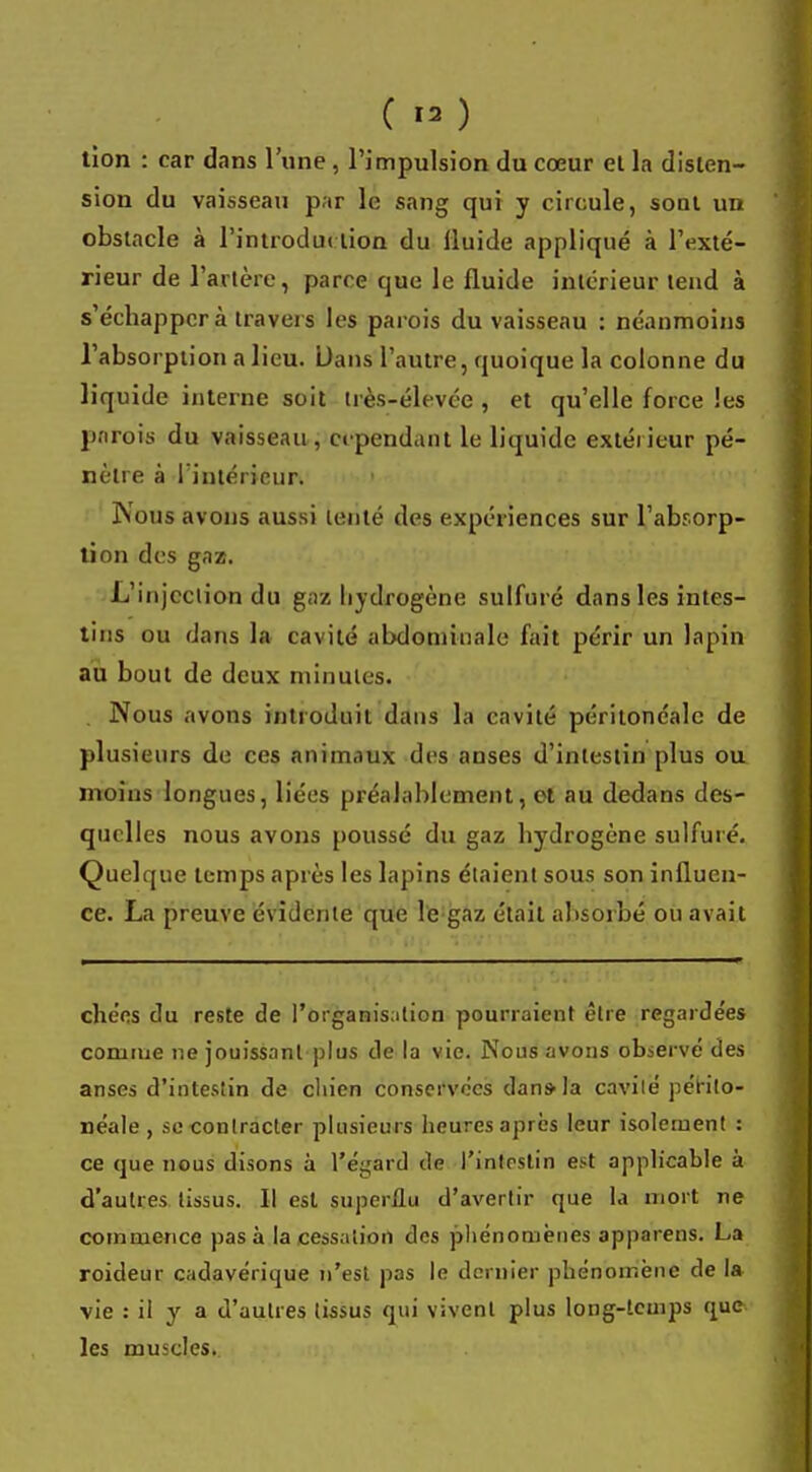 ( » ) tion : car dans l'une, l'impulsion du cœur et la disten- sion du vaisseau par le sang qui y circule, sont un obstacle à l'introduction du fluide appliqué à l'exté- rieur de l'artère, parce que le fluide intérieur tend à s'échapper à travers les parois du vaisseau : néanmoins l'absorption a lieu. Dans l'autre, quoique la colonne du liquide interne soit Irès-élevée , et qu'elle force les parois du vaisseau, cependant le liquide extérieur pé- nètre à l'intérieur. Nous avons aussi tenté des expériences sur l'absorp- tion des gaz. L'injection du gaz hydrogène sulfuré dans les intes- tins ou dans la cavité abdominale fait périr un lapin au bout de deux minutes. . Nous avons introduit dans la cavité péritonéalc de plusieurs de ces animaux des anses d'intestin plus ou moins longues, liées préalablement, et au dedans des- quelles nous avons poussé du gaz hydrogène sulfuré. Quelque temps après les lapins étaient sous son influen- ce. La preuve évidente que le gaz était absorbé ou avait chées du reste de l'organisation pourraient être regardées comme ne jouissant plus de la vie. Nous avons observé des anses d'intestin de chien conservées dans- la cavité* périto- néale , se contracter plusieurs heures après leur isolement : ce que nous disons à l'égard de l'intestin est applicable à d'autres tissus. Il est superflu d'avertir que la mort ne commence pas à la cessation des phénomènes apparens. La roideur cadavérique n'est pas le dernier phénomène de la vie : il y a d'autres tissus qui vivent plus long-temps que les muscles.