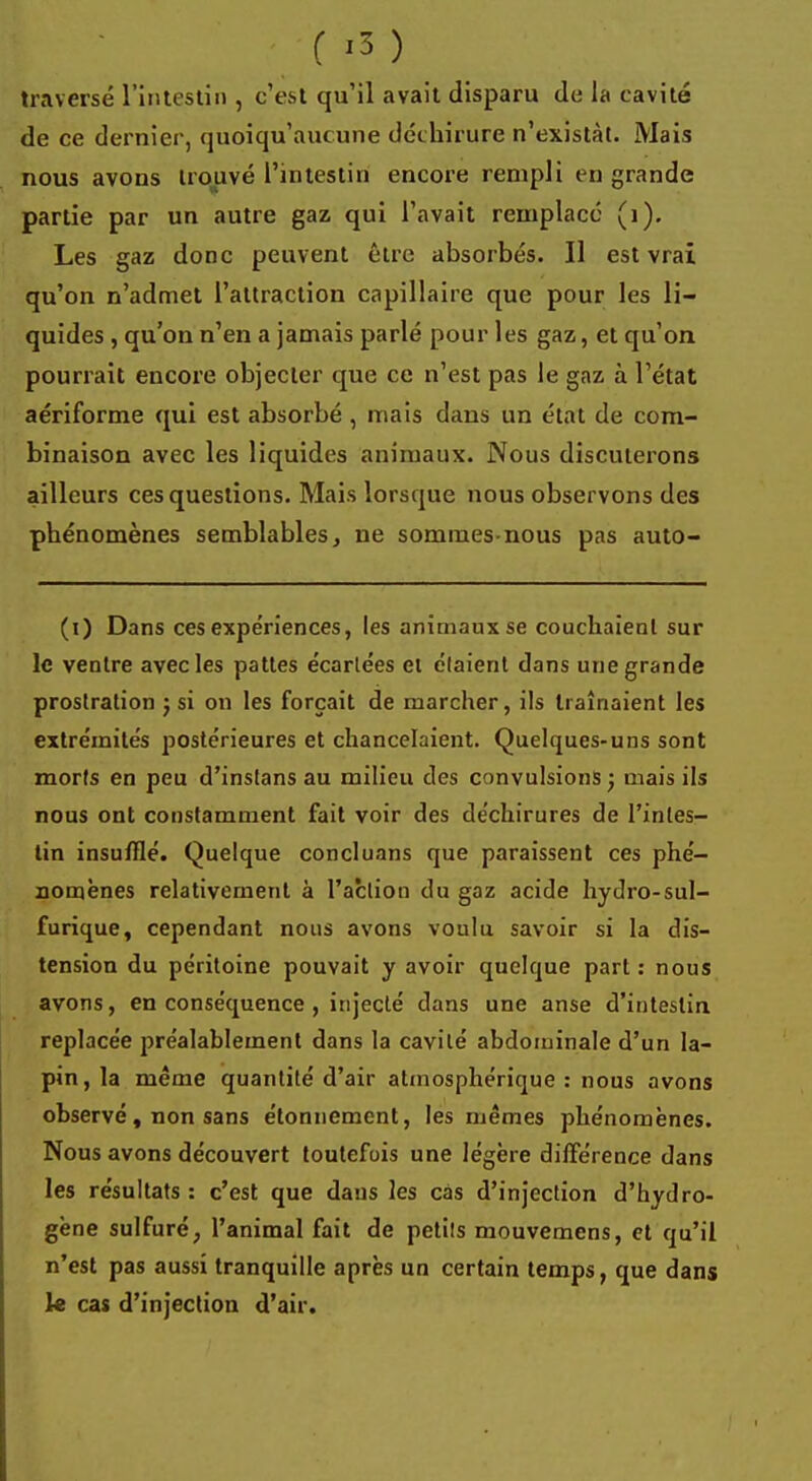 traversé l'intestin , c'est qu'il avait disparu de la cavité de ce dernier, quoiqu'aucune déchirure n'existât. Mais nous avons trouvé l'intestin encore rempli en grande partie par un autre gaz qui l'avait remplacé (i). Les gaz donc peuvent être absorbés. Il est vrai qu'on n'admet l'attraction capillaire que pour les li- quides , qu'on n'en a jamais parlé pour les gaz, et qu'on, pourrait encore objecter que ce n'est pas le gaz à l'état aériforme qui est absorbé , mais dans un état de com- binaison avec les liquides animaux. Nous discuterons ailleurs ces questions. Mais lorsque nous observons des phénomènes semblables, ne sommes-nous pas auto- (i) Dans ces expériences, les animaux se couchaient sur le ventre avec les pattes écartées et étaient dans une grande prostration j si on les forçait de marcher, ils traînaient les extrémités postérieures et chancelaient. Quelques-uns sont morts en peu d'instans au milieu des convulsions j mais ils nous ont constamment fait voir des déchirures de l'intes- tin insufflé. Quelque concluons que paraissent ces phé- nomènes relativement à l'action du gaz acide hydro-sul- furique, cependant nous avons voulu savoir si la dis- tension du péritoine pouvait y avoir quelque part : nous avons, en conséquence , injecté dans une anse d'intestin replacée préalablement dans la cavité abdominale d'un la- pin , la même quantité d'air atmosphérique : nous avons observé, non sans étonnement, les mêmes phénomènes. Nous avons découvert toutefois une légère différence dans les résultats: c'est que dans les cas d'injection d'hydro- gène sulfuré, l'animal fait de petits mouvemens, et qu'il n'est pas aussi tranquille après un certain temps, que dans le cas d'injection d'air.