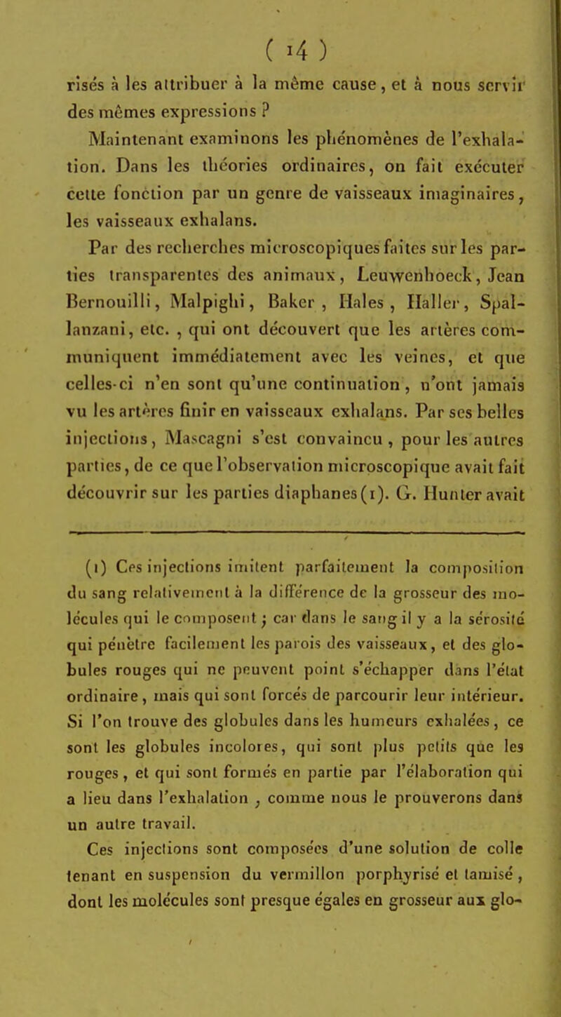 risés à les attribuer à la même cause, et à nous servir des mêmes expressions ? Maintenant examinons les phénomènes de l'exhala- tion. Dans les théories ordinaires, on fait exécuter cette fonction par un genre de vaisseaux imaginaires, les vaisseaux exhalans. Par des recherches microscopiques faites sur les par- ties transparentes des animaux, Leuwenhoeck, Jean Bernouilli, Malpighi, Baker, Haies, Haller, Spal- lanzani, etc. , qui ont découvert que les artères com- muniquent immédiatement avec les veines, et que celles-ci n'en sont qu'une continuation, n'ont jamais vu les artères finir en vaisseaux exhalans. Par ses belles injections, Mascagni s'est convaincu, pour les autres parties, de ce que l'observation microscopique avait fait découvrir sur les parties diaphanes(i). G. Hunier avait (i) Ces injections imitent parfaitement la composition du sang relativement a la différence de la grosseur des mo- lécules qui le composent j car dans le sang il y a la sérosité qui pénètre facilement les parois des vaisseaux, et des glo- bules rouges qui ne peuvent point s'échapper dans l'état ordinaire, mais qui sont forcés de parcourir leur intérieur. Si l'on trouve des globules dans les humeurs exhalées, ce sont les globules incolores, qui sont plus petits que les rouges, et qui sont formés en partie par l'élaboration qui a lieu dans l'exhalation ; comme nous le prouverons dans un autre travail. Ces injections sont composées d'une solution de colle tenant en suspension du vermillon porphyrisé et tamisé , dont les molécules sont presque égales en grosseur aux glo-