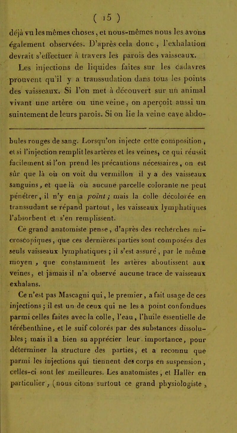 ( >5 ) drjà vu les mêmes choses, et nous-mêmes nous les avous également observées. D'après cela donc , l'exhalation devrait s'effectuer à travers les parois des vaisseaux. Les injections de liquides faites sur les cadavres prouvent qu'il y a transsudation dans tous le* points des vaisseaux. Si l'on met à découvert sur un animal vivant une artère ou une veine, on aperçoit aussi un suintement de leurs parois. Si on lie la veine cave abdo- bules rouges de sang. Lorsqu'on injecte cette composition , et si l'injection remplit les artères et les veines, ce qui réussit facilement si l'on prend les précautions nécessaires , on est sûr que là où on voit du vermillon il y a des vaisseaux sanguins, et que là où aucune parcelle colorante ne peut pénétrer, il n'y ema point; mais la colle décolorée en transsudant se répand partout, les vaisseaux lymphatiques l'absorbent et s'en remplissent. Ce grand anatomiste pense, d'après des recherches mi- croscopiques, que ces dernières parties sont composées des seuls vaisseaux lymphatiques ; il s'est assuré , par le même moyen , que constamment les artères aboutissent aux veines, et jamais il n'a observé aucune trace de vaisseaux exhalans. Ce n'est pas Mascagni qui, le premier, a fait usage de ces injections ; il est un de ceux qui ne les a point confondues parmi celles faites avec la colle, l'eau, l'huile essentielle de térébenthine, et le suif colorés par des substances dissolu- blesj mais il a bien su apprécier leur importance, pour déterminer la structure des parties, et a reconnu que parmi les injections qui tiennent des corps en suspension, celles-ci sont les meilleures. Les anatomistes, et Ilallér en particulier, (nous citons surtout ce grand physiologiste,