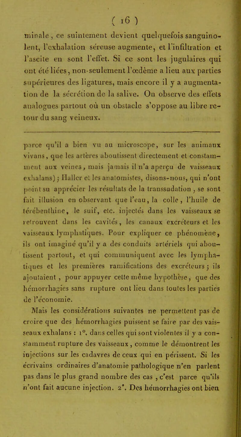 mînale , ce suintement devient quelquefois sanguino- lent, l'exhalation séreuse augmente, et l'infiltration et l'ascite en sont l'effet. Si ce sont les jugulaires qui ont été liées, non-seulement l'œdème a lieu aux parties supérieures des ligatures, mais encore il y a augmenta- tion de la sécrétion de la salive. Ou observe des effets analogues partout où un obstacle s'oppose au libre re- tour du sang veineux. parce qu'il a bien vu au microscope, sur les animaux vivans, que les artères aboutissent directement et constam- ment aux veines, mais jamais il n'a aperçu de vaisseaux exhalans) ; Ilallcr et les analomisles, disons-nous, qui n'ont point su apprécier les résultats de la transsudation , se sont fait illusion en observant que l'eau, la colle, l'huile de térébenthine, le suif, etc. injectés dans les vaisseaux se retrouvent dans les cavités, les canaux excréteurs et 1rs vaisseaux lymphatiques. Pour expliquer ce phénomène, ils ont imaginé qu'il y a des conduits arlériels qui abou- tissent partout, et qui communiquent avec les lympha- tiques et les premières ramifications des excréteurs ; ils ajoutaient , pour appuyer celte même hypothèse, que des hemorrhagies sans rupture ont lieu dans toutes les parties de l'économie. Mais les considérations suivantes ne permettent pas de croire que des hémorrhagics puissent se faire par des vais- seaux exhalans : i°. dans celles qui sont violentes il y a con- stamment rupture des vaisseaux , comme le démontrent les injections sur les cadavres de ceux qui en périssent. Si les écrivains ordinaires d'anatomie pathologique n'en parlent pas dans le plus grand nombre des cas , c'est parce qu'ils n'ont fait aucune injection. 2*. Des hémorrhagies ont bien