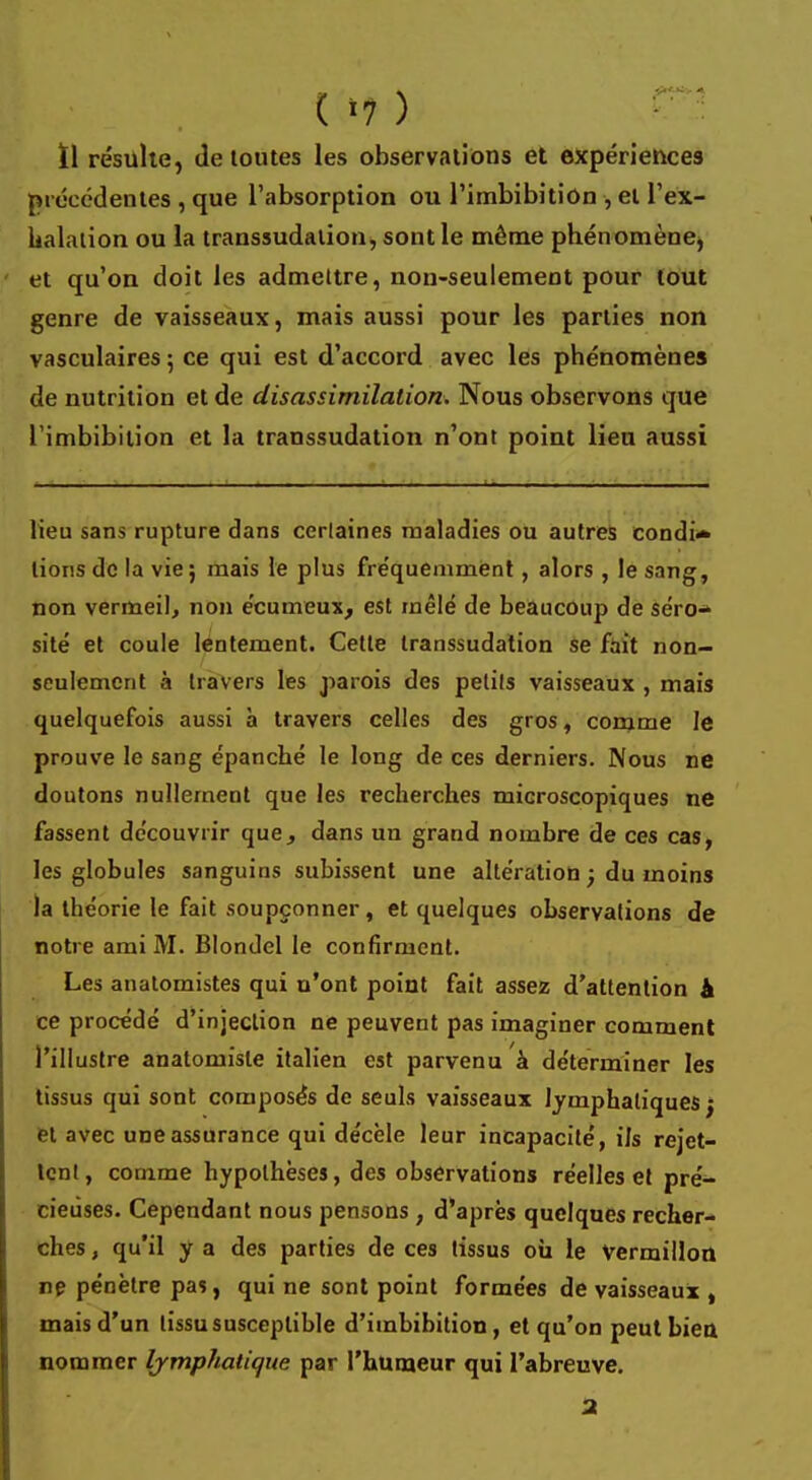 ( -7 ) ïl résulte, de toutes les observations et expériences précédentes , que l'absorption ou l'imbibition , et l'ex- halation ou la transsudalion, sont le même phénomène, ' et qu'on doit les admettre, non-seulement pour tout genre de vaisseaux, mais aussi pour les parties non vasculaires ; ce qui est d'accord avec les phénomènes de nutrition et de disassimilation. Nous observons que l'imbibition et la transsudation n'ont point lieu aussi lieu sans rupture dans certaines maladies ou autres condi- tions de la vie ; mais le plus fréquemment, alors , le sang, non vermeil, non écumeux, est mêlé de beaucoup de séro-* site et coule lentement. Cette transsudation se fait non- seulement à travers les parois des petits vaisseaux , mais quelquefois aussi à travers celles des gros, comme le prouve le sang épanché le long de ces derniers. Nous ne doutons nullement que les recherches microscopiques ne fassent découvrir que, dans un grand nombre de ces cas, les globules sanguins subissent une altération ; du inoins la théorie le fait soupçonner, et quelques observations de notre ami M. Blondel le confirment. Les anatomistes qui n'ont point fait assez d'attention & ce procédé d'injection ne peuvent pas imaginer comment l'illustre anatomisle italien est parvenu à déterminer les tissus qui sont composés de seuls vaisseaux lymphatiques j et avec une assurance qui décèle leur incapacité, ils rejet- tent, comme hypothèses, des observations réelles et pré- cieuses. Cependant nous pensons, d'après quelques recher- ches , qu'il y a des parties de ces tissus où le Vermillon ne pénètre pas, qui ne sont point formées de vaisseaux , mais d'un tissu susceptible d'imbibition , et qu'on peut bien nommer lymphatique par l'humeur qui l'abreuve.