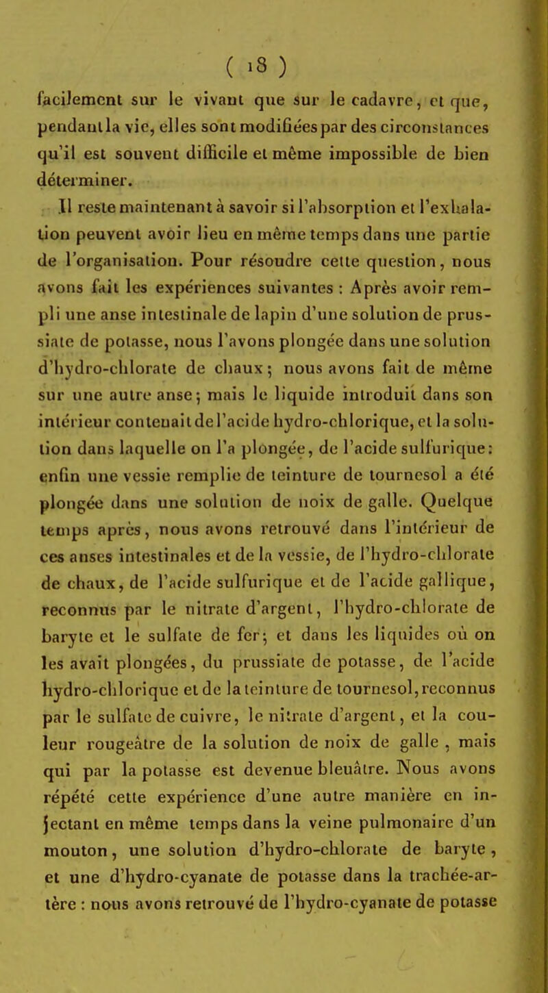 facilement sur le vivant que sur le cadavre, et que, pendaulla vie, elles sont modifiées par des circonstances qu'il est souvent difficile et même impossible de bien déterminer. Il reste maintenant à savoir si l'absorption et l'exhala- tion peuvent avoir lieu en même temps dans une partie de l'organisation. Pour résoudre celte question, nous avons l'ait les expériences suivantes: Après avoir rem- pli une anse intestinale de lapin d'une solution de prus- siate de potasse, nous l'avons plongée dans une solution d'hydro-chlorate de chaux; nous avons fait de même sur une autre anse-, mais le liquide introduit dans son intérieur conteuaildel'acide hydro-chlorique, et la solu- tion dans laquelle on l'a plongée, de l'acide sulfurique: enfin une vessie remplie de teinture de tournesol a été plongée dans une solution de noix de galle. Quelque temps après, nous avons retrouvé dans l'intérieur de ces anses intestinales et de la vessie, de l'hydro-chlorale de chaux, de l'acide sulfurique et de l'acide gallique, reconnus par le nitrate d'argent, l'hydro-chlorate de baryte et le sulfate de fer; et dans les liquides où on les avait plongées, du prussiate de potasse, de l'acide hydro-chlorique et de la teinture de tournesol, reconnus par le sulfate de cuivre, le nitrate d'argent, et la cou- leur rougeàtre de la solution de noix de galle , mais qui par la potasse est devenue bleuâtre. Nous avons répété cette expérience d'une autre manière en in- jectant en même temps dans la veine pulmonaire d'un mouton, une solution d'hydro-chlorate de baryte, et une d'hydro-cyanate de potasse dans la trachée-ar- tère : nous avons retrouvé de l'hydro-cyanate de potasse