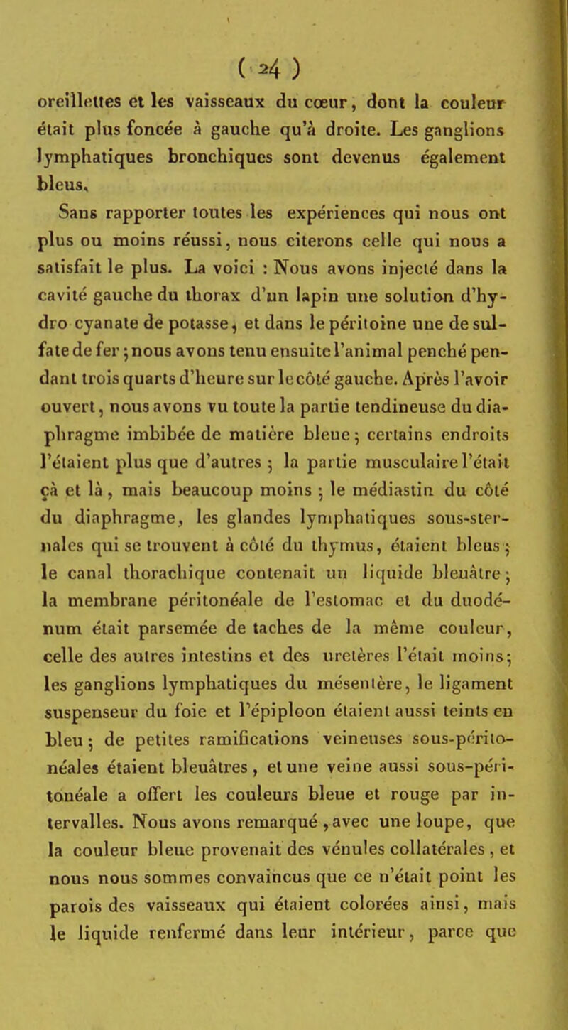 (H ) oreillettes et les vaisseaux du cœur, dont la couleur était plus foncée à gauche qu'à droite. Les ganglions lymphatiques bronchiques sont devenus également bleus. Sans rapporter toutes les expériences qui nous ont plus ou moins réussi, nous citerons celle qui nous a satisfait le plus. La voici : Nous avons injecté dans la cavité gauche du thorax d'un lapin une solution d'hy- dro cyanate de potasse, et dans le péritoine une de sul- fate de fer ; nous avons tenu ensuite l'animal penché pen- dant trois quarts d'heure sur le côté gauche. Après l'avoir ouvert, nous avons vu toute la partie tendineuse du dia- phragme imbibée de matière bleue; certains endroits l'élaient plus que d'autres 5 la partie musculaire l'était çà et là, mais beaucoup moins ; le médiastin du côté du diaphragme, les glandes lymphatiques sous-ster- nales qui se trouvent à côté du thymus, étaient bleus 5 le canal thorachique contenait un liquide bleuâtre-, la membrane péritonéale de l'estomac et du duodé- num était parsemée de taches de la même couleur , celle des autres intestins et des uretères l'était moins; les ganglions lymphatiques du mésentère, le ligament suspenseur du foie et Tépiploon étaient aussi teints en bleu ; de petites ramifications veineuses sous-périto- néales étaient bleuâtres, et une veine aussi sous-péii- louéale a offert les couleurs bleue et rouge par in- tervalles. Nous avons remarqué ,avec une loupe, que la couleur bleue provenait des vénules collatérales , et nous nous sommes convaincus que ce u'était point les parois des vaisseaux qui étaient colorées ainsi, mais le liquide renfermé dans leur intérieur, parce que