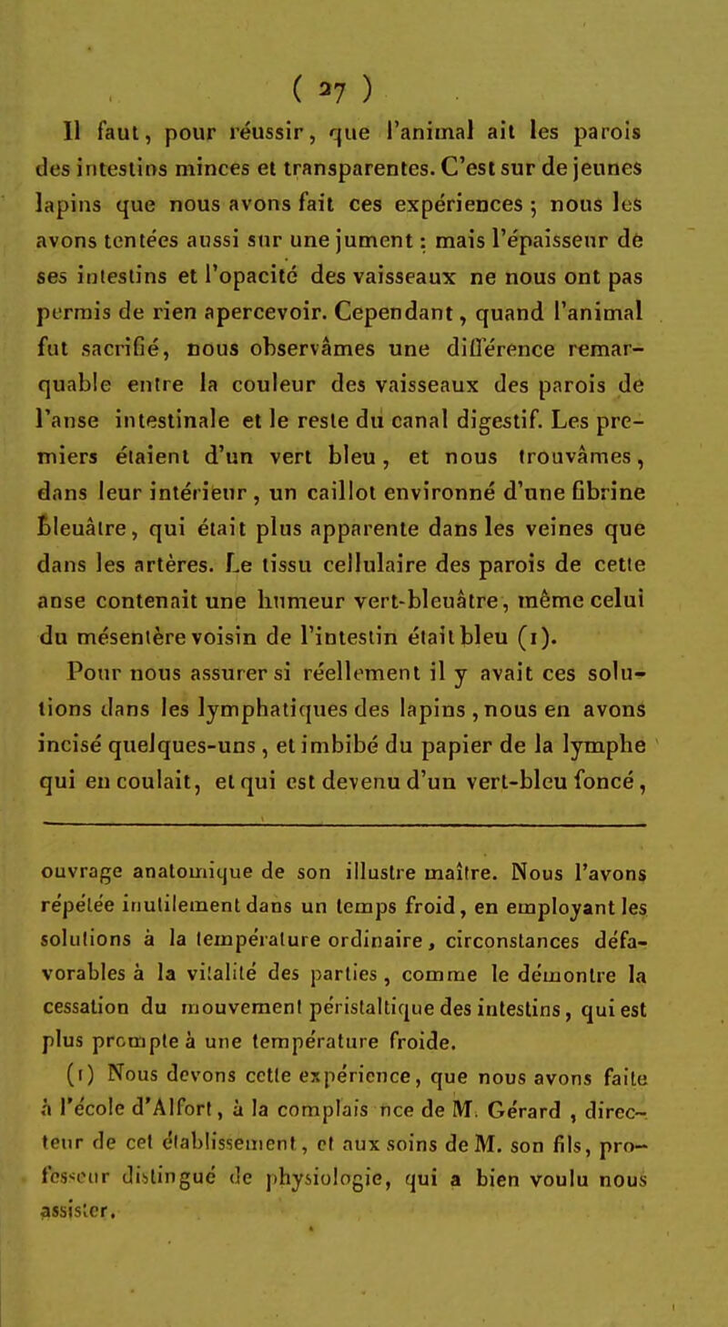( 37 ) Il faut, pour réussir, que l'animal ail les parois des intestins minces et transparentes. C'est sur de jeunes lapins que nous avons fait ces expériences ; nous les avons tentées aussi sur une jument : mais l'épaisseur de ses intestins et l'opacité des vaisseaux ne nous ont pas permis de rien apercevoir. Cependant, quand l'animal fut sacrifié, nous observâmes une différence remar- quable entre la couleur des vaisseaux des parois de l'anse intestinale et le reste du canal digestif. Les pre- miers étaient d'un vert bleu, et nous trouvâmes, dans leur intérieur , un caillot environné d'une fibrine Bleuâtre, qui était plus apparente dans les veines que dans les artères. Le tissu cellulaire des parois de cette anse contenait une bumeur vert-bleuâtre, même celui du mésentère voisin de l'intestin était bleu (1). Pour nous assurer si réellement il y avait ces solu- tions dans les lymphatiques des lapins , nous en avons incisé quelques-uns , et imbibé du papier de la lymphe qui en coulait, et qui est devenu d'un vert-bleu foncé, ouvrage anatomique de son illustre maître. Nous l'avons répëlée inutilement dans un temps froid, en employant les solutions à la température ordinaire , circonstances défa- vorables à la vitalité des parties, comme le démontre la cessation du mouvement péristaltique des intestins, qui est plus prompte à une température froide. (1) Nous devons cette expérience, que nous avons faite à l'école d'Alfort, à la complais nce de M. Gérard , direc- teur de cet établissement, et aux soins de M. son fils, pro- fesseur distingué de physiologie, qui a bien voulu nous assister.