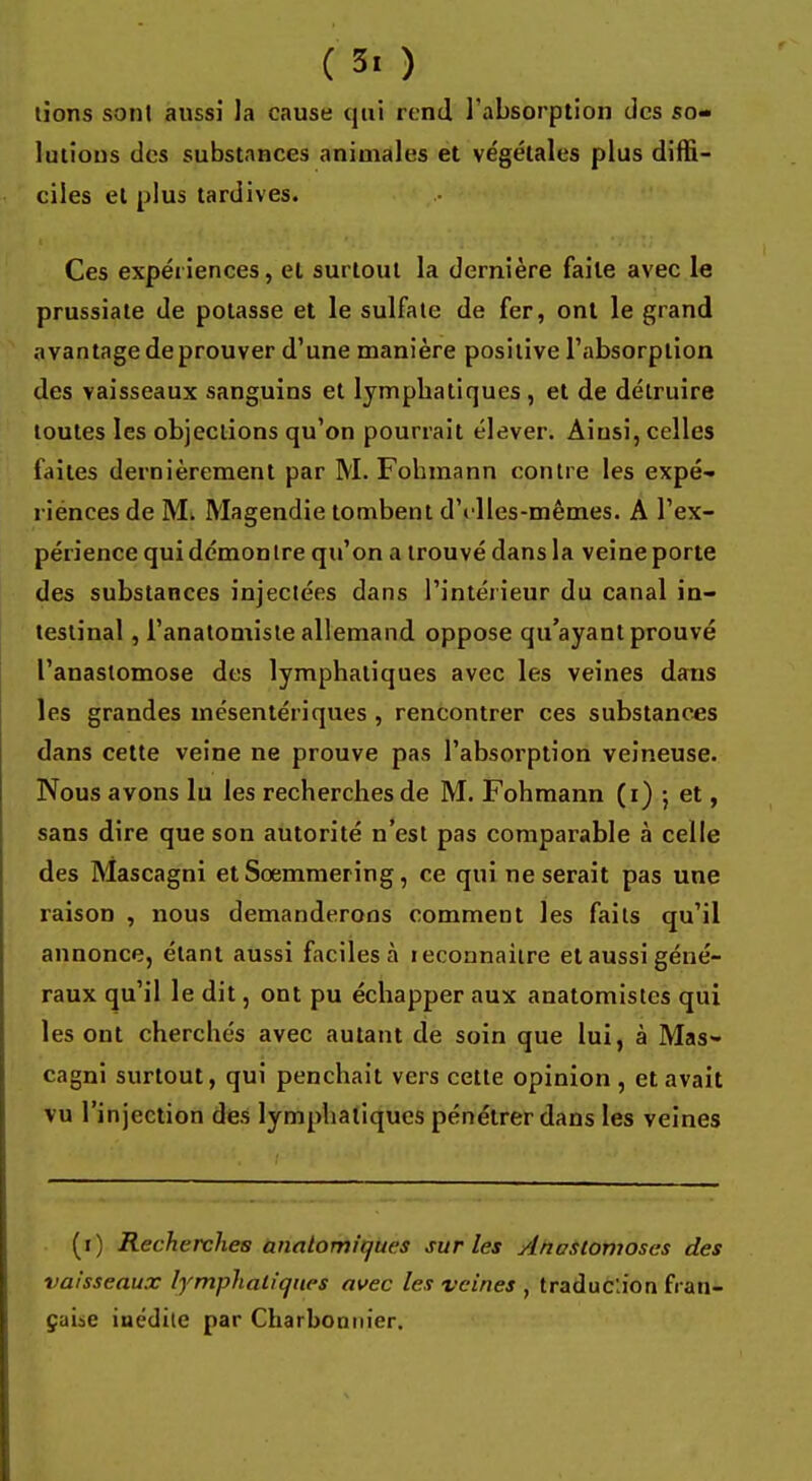 tions sont aussi la cause qui rend l'absorption des so- lutions des substances animales et végétales plus diffi- ciles et plus tardives. Ces expériences, et surtout la dernière faite avec le prussiate de potasse et le sulfate de fer, ont le grand avantage de prouver d'une manière positive l'absorption des vaisseaux sanguins et lymphatiques , et de détruire toutes les objections qu'on pourrait élever. Ainsi, celles faites dernièrement par M. Fohmann contre les expé- riénees de M. Magendie tombent d'elles-mêmes. A l'ex- périence qui démontre qu'on a trouvé dans la veine porte des substances injectées dans l'intérieur du canal in- testinal , l'anatomisle allemand oppose qu'ayant prouvé l'anastomose des lymphatiques avec les veines dans les grandes mésentériques , rencontrer ces substances dans cette veine ne prouve pas l'absorption veineuse. Nous avons lu les recherches de M. Fohmann (i) ; et, sans dire que son autorité n'est pas comparable à celle des Mascagni et Sœmmering, ce qui ne serait pas une raison , nous demanderons comment les faits qu'il annonce, étant aussi faciles à leconnaitre et aussi géné- raux qu'il le dit, ont pu échapper aux anatomistes qui les ont cherchés avec autant de soin que lui, à Mas- cagni surtout, qui penchait vers cette opinion , et avait vu l'injection des lymphatiques pénétrer dans les veines (i) Recherches analomifjucs sur les Anastomoses des vaisseaux lymphatiques avec les veines , traduction fran- çaise inédite par Charbonnier.