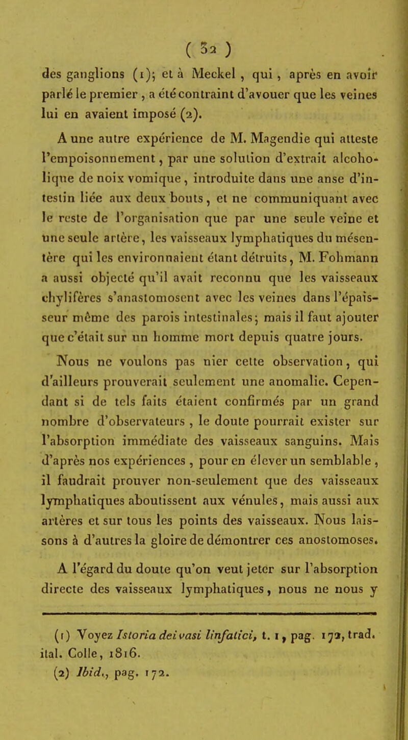 des ganglions (i); et à Meckel , qui , après en avoir parlé le premier , a été contraint d'avouer que les veines lui en avaient imposé (2). A une autre expérience de M. Magendie qui atteste l'empoisonnement, par une solution d'extrait alcoho- lique de noix vomique , introduite dans une anse d'in- testin liée aux deux bouts, et ne communiquant avec le reste de l'organisation que par une seule veine et une seule artère, les vaisseaux lymphatiques du mésen- tère qui les environnaient étant détruits, M. Fohmann a aussi objecté qu'il avait reconnu que les vaisseaux chylifères s'anastomosent avec les veines dans l'épais- seur môme des parois intestinales; mais il faut ajouter que c'était sur un homme mort depuis quatre jours. Nous ne voulons pas nier celte observation, qui d'ailleurs prouverait seulement une anomalie. Cepen- dant si de tels faits étaient confirmés par un grand nombre d'observateurs , le doute pourrait exister sur l'absorption immédiate des vaisseaux sanguins. Mais d'après nos expériences , pour en élever un semblable , il faudrait prouver non-seulement que des vaisseaux lymphatiques aboutissent aux vénules, mais aussi aux artères et sur tous les points des vaisseaux. Nous lais- sons à d'autres la gloire de démontrer ces anostomoses. A l'égard du doute qu'on veut jeter sur l'absorption directe des vaisseaux lymphatiques, nous ne nous y (r) Voyez Istoriadeivasi linfatîci, t. i, pag. 17a, trad. ital. Colle, 1816.