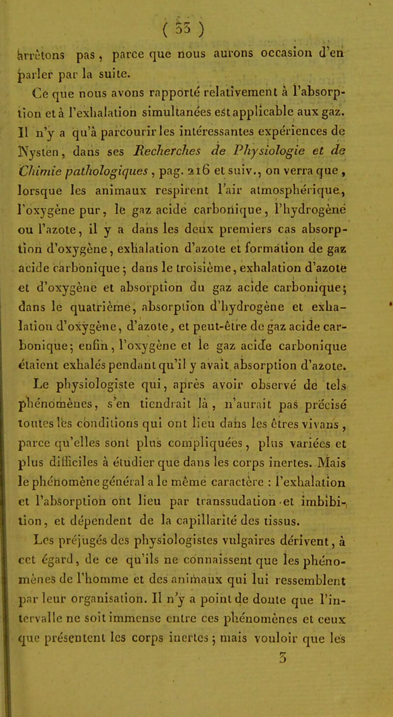 ( 55 ) Arrêtons pas , parce que nous aurons occasion d'en parler par la suite. Ce que nous avons rapporté relativement à l'absorp- tion et à l'exhalation simultanées est applicable aux gaz. Il n'y a qu'à parcourir les intéressantes expériences de Nystën, dans ses Recherches de Physiologie et de Chimie pathologiques , pag. 216 et suiv., on verra que , lorsque les animaux respirent l'air atmosphérique, l'oxygène pur, le gaz acide carbonique, l'hydrogène ou l'azote, il y a dans les deux premiers cas absorp- tion d'oxygène, exhalation d'azote et formation de gaz acide carbonique ; dans le troisième, exhalation d'azote et d'oxygène et absorption du gaz acide carbonique; dans le quatrième, absorplion d'hydrogène et exha- lation d'oxygène, d'azote, et peut-être de gaz acide car- bonique-, enfin, l'oxygène et le gaz acide carbonique étaient exhalés pendant qu'il y avait absorption d'azote. Le physiologiste qui, après avoir observé de tels phénomènes, s'en tiendrait là, n'aurait pas précisé toutes les conditions qui ont lieu dans les êtres vivons , parce qu'elles sonl plus compliquées, plus variées et plus difficiles à étudier que dans les corps inertes. Mais le phénomène général a le même caractère : l'exhalation et l'absorption ont lieu par transsudation et imbibi-, tion, et dépendent de la capillarité des tissus. Los préjugés des physiologistes vulgaires dérivent, à cet égard, de ce qu'ils ne connaissent que les phéno- mènes de l'homme et des animaux qui lui ressemblent par leur organisation. Il n'y a point de doute que l'in- tervalle ne soit immense entre ces phénomènes et ceux que présentent les corps inertes ; mais vouloir que lés