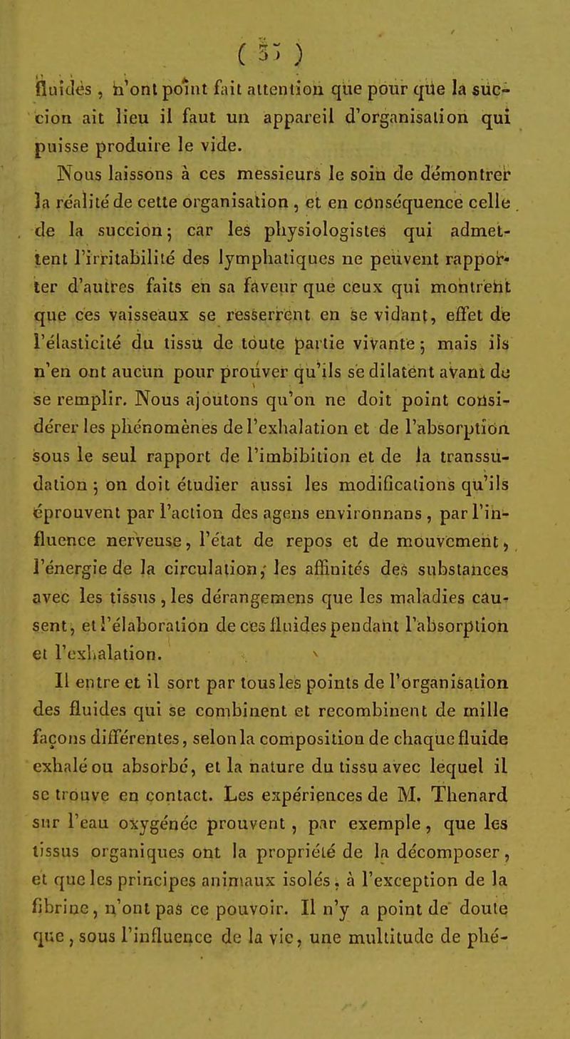 ( 5> ) fluides , n'ont point fait attention que pour que la suc- cion ait lieu il faut un appareil d'organisation qui puisse produire le vide. Nous laissons à ces messieurs le soin de démontrer îa réalite'de cette organisation , et en conséquence celle de la succion 5 car les physiologistes qui admet- tent l'irritabilité des lymphatiques ne peuvent rappor* ter d'autres faits en sa faveur que ceux qui montrent que ces vaisseaux se resserrent en se vidant, effet de l'élasticité du tissu de toute partie vivante ; mais ils n'en ont aucun pour prouver qu'ils se dilatent avant de se remplir. Nous ajoutons qu'on ne doit point consi- dérer les phénomènes de l'exhalation et de l'absorption sous le seul rapport de l'imbibition et de la transsu- dation 5 on doit étudier aussi les modifications qu'ils éprouvent par l'action des agens environnans , par l'in- fluence nerveuse, l'état de repos et de mouvement, l'énergie de la circulation,' les affinités des substances avec les tissus, les dérangemens que les maladies cau- sent, et l'élaboration de ces fluides pendant l'absorption et l'ex'i.alation. Il entre et il sort par tousles points de l'organisation des fluides qui se combinent et recombinent de mille façons différentes, selon la composition de chaque fluide exhalé ou absorbé, et la nature du tissu avec lequel il se trouve en contact. Les expériences de M. Thenard sur l'eau oxygénée prouvent , par exemple, que les tissus organiques ont la propriété de la décomposer, et que les principes animaux isolés, à l'exception de la fibrine , n'ont pas ce pouvoir. Il n'y a point de' doute que , sous l'influence de la vie, une multitude de phé-