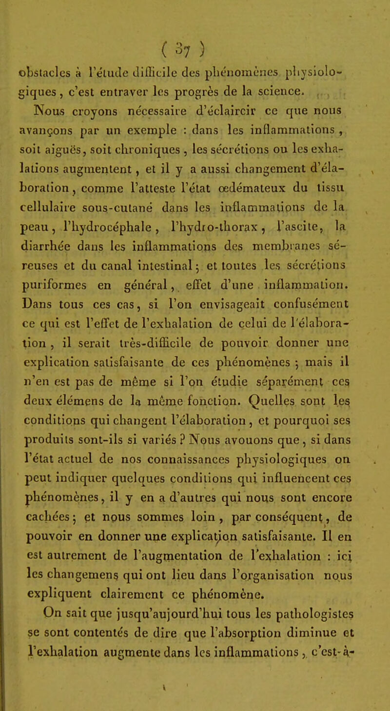 (37 ) obstacles à l'étude difficile des phénomènes physiolo- giques , c'est entraver les progrès de la science. Nous croyons nécessaire d'éclaircir ce que nous avançons par un exemple : dans les inflammations , soit aiguës, soit chroniques , les sécrétions ou les exha- lations augmentent, et il y a aussi changement d'éla- boration , comme l'atteste l'état oedémateux du tissu cellulaire sous-cutané dans les inflammations de la peau, l'hydrocéphale, l'hydto-thorax, l'ascite, la diarrhée dans les inflammations des membranes sé- reuses et du canal intestinal 5 et toutes les sécrétions puriformes en général, effet d'une inflammation. Dans tous ces cas, si l'on envisageait confusément ce qui est l'effet de l'exhalation de celui de l'élabora- tion , il serait très-difficile de pouvoir donner une explication satisfaisante de ces phénomènes -, mais il n'en est pas de même si l'on étudie séparément ces deux élémens de la même fonction. Quelles sont les, conditions qui changent l'élaboration, et pourquoi ses produits sont-ils si variés ? Nous avouons que , si dans l'état actuel de nos connaissances physiologiques on peut indiquer quelques conditions qui influencent ces phénomènes, il y en a d'autres qui nous sont encore cachées; et nous sommes loin, par conséquent, de pouvoir en donner une explication satisfaisante. Il en est autrement de l'augmentation de l'exhalation : ici les changemeng qui ont lieu dans l'organisation nous expliquent clairement ce phénomène. On sait que jusqu'aujourd'hui tous les pathologistes se sont contentés de dire que l'absorption diminue et l'exhalation augmente dans les inflammations , c'est-à-