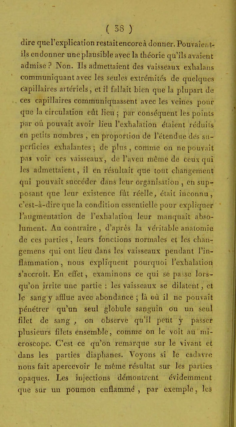 dire quel'explicalîon restait encore à donner. Pouvaient- ils cndonner une plausible avec la théorie qu'ils avaient admise? Non. Ils admettaient des vaisseaux exhalans communiquant avec les seules extrémités de quelques capillaires artériels, et il fallait bien que la plupart de ces capillaires communiquassent avec les veines pour que la circulation eût lieu ; par conséquent les points par où pouvait avoir lieu l'exhalation étaient réduits en petits nombres , en proportion de l'étendue dés su- perficies exhalantes ; de plus , comme on ne pouvait pas voir ces vaisseaux, de l'aveu même de ceux qui les admettaient, il en résultait que tout changement qui pouvait succéder dans leur organisation , en sup- posant que leur existence fût réelle, était inconnu, c'est-à-dire que la condition essentielle pour expliquer l'augmentation de l'exhalation leur manquait abso- lument. Au contraire , d'après la véritable analomie de ces parties , leurs fonctions normales et les chan- gemens qui ont lieu dans les vaisseaux pendant l'in- flammation , nous expliquent pourquoi l'exhalation s'accroît. En effet, examinons ce qui se passe lors- qu'on irrite une partie : les vaisseaux se dilatent, et le sang y afflue avec abondance ; là où il ne pouvait pénétrer qu'un seul globule sanguin ou un seul filet de sang , on observe qu'il peut y passer plusieurs filets ensemble, comme on le voit au mi- croscope. C'est ce qu'on remarque sur le Vivant et dans les parties diaphanes. Voyons si le cadavre nous fait apercevoir le môme résultat sur les parties opaques. Les injections démontrent évidemment que sur un poumon enflammé , par exemple, les