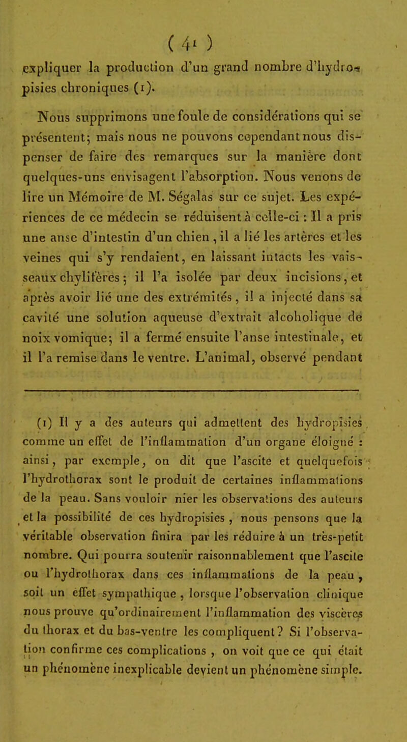 ( 4' ) expliquer la production d'un grand nombre d'hydio-s pisies chroniques (i). Nous supprimons une foule de considérations qui se présentent; mais nous ne pouvons cependant nous dis- penser de faire des remarques sur la manière dont quelques-uns envisagent l'absorption. Nous venons de lire un Mémoire de M. Ségalas sur ce sujet. Les expé- riences de ce médecin se réduisent à celle-ci : Il a pris une anse d'intestin d'un chien , il a lié les artères et les veines qui s'y rendaient, en laissant intacts les vais- seaux chylifères 5 il l'a isolée par deux incisions, et après avoir lié une des extrémités, il a injecté dans sa cavité une solution aqueuse d'extrait alcoholique de noixvomique; il a fermé ensuite l'anse intestinale, et il l'a remise dans le ventre. L'animal, observé pendant (1) Il y a des auteurs qui admettent des hydropisies comme un effet de l'inflammation d'un organe éloigné : ainsi, par exemple, on dit que l'ascite et quelquefois l'hydrotliorax sont le produit de certaines inflammations de la peau. Sans vouloir nier les observations des auteurs et la possibilité de ces hydropisies , nous pensons que la véritable observation finira par les réduire à un très-petit nombre. Qui pourra soutenir raisonnablement que l'ascite ou l'hydrolhorax dans ces inflammations de la peau, spil un effet sympathique , lorsque l'observation clinique nous prouve qu'ordinairement l'inflammation des viscères du thorax et du bas-ventre les compliquent? Si l'observa- tion confirme ces complications , on voit que ce qui était un phénomène inexplicable devient un phénomène simple.