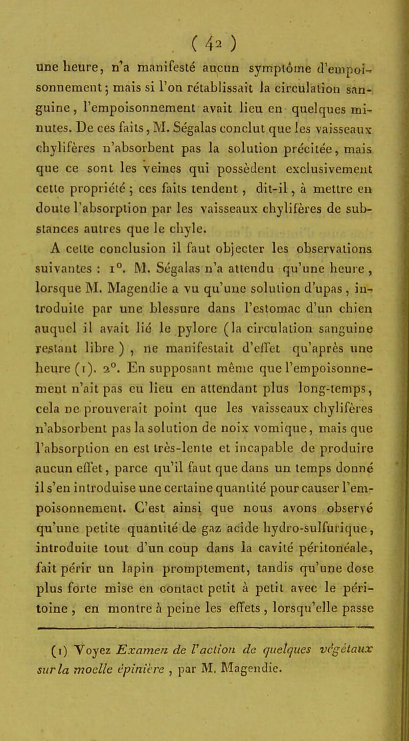 (4* ) une heure, n'a manifesté aucun symptôme d'empoi- sonnement; mais si l'on rétablissait Ja circulation san- guine , l'empoisonnement avait lieu en quelques mi- nutes. De ces faits, M. Ségalas conclut que les vaisseaux chylifères n'absorbent pas la solution précitée, mais que ce sont les veines qui possèdent exclusivement cette propriété ; ces faits tendent, dit-il, à mettre en doute l'absorption par les vaisseaux chylifères de sub- stances autres que le chyle. A celte conclusion il faut objecter les observations suivantes : i°. M. Ségalas n'a attendu qu'une heure, lorsque M. Magendie a vu qu'une solution d'upas , in-> troduile par une blessure dans l'estomac d'un chien auquel il avait lié le pylore (la circulation sanguine restant libre ) , ne manifestait d'effet qu'après une heure (i). 2°. En supposant même que l'empoisonne- ment n'ait pas eu lieu en attendant plus long-temps, cela ne prouverait point que les vaisseaux chylifères n'absorbent pas la solution de noix vomique, mais que l'absorption en est très-lente et incapable de produire aucun effet, parce qu'il faut que dans un temps douné il s'en introduise une certaiue quantité pour causer l'em- poisonnement. C'est ainsi que nous avons observé qu'une petite quantité de gaz acide hydro-sulfuriquc, introduite tout d'un coup dans la cavité péritonéale, fait périr un lapin promptement, tandis qu'une dose plus forte mise en Gontact petit à petit avec le péri- toine , en montre à peine les effets , lorsqu'elle passe (i) Voyez Examen de l'action de quelques végétaux surla moelle épîrrière , par M. Magendie.