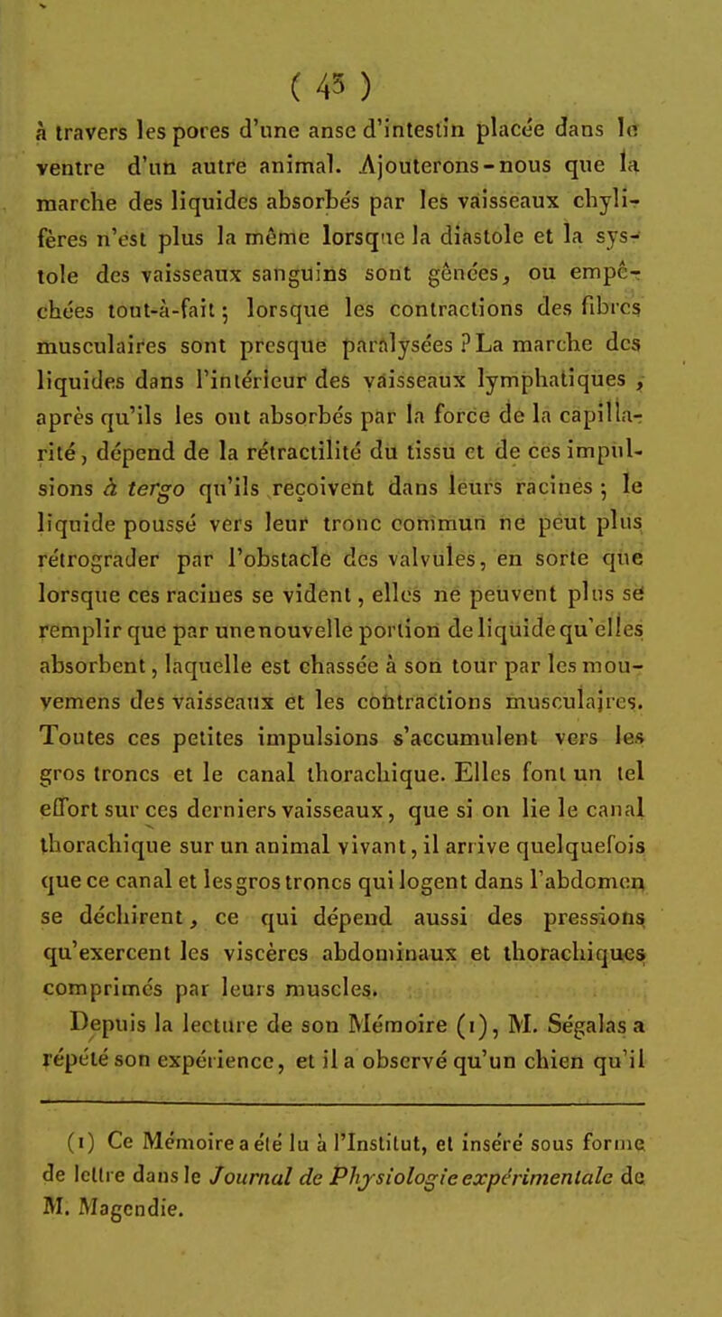 ( 45 ) à travers les pores d'une anse d'intestin placée dans lè ventre d'un autre animal. Ajouterons-nous que la marche des liquides absorbés par les vaisseaux chyli- fères n'est plus la même lorsqne la diastole et la sys- tole des vaisseaux sanguins sont gênées, ou empê- chées tont-à-fait 5 lorsque les contractions des fibres musculaires sont presque paralysées ? La marche des liquides dans l'intérieur des vaisseaux lymphatiques , après qu'ils les ont absorbés par la force de la capilla- rité , dépend de la rétractilité du tissu et de ces impul- sions à tergo qu'ils reçoivent dans leurs racines -, le liquide poussé vers leur tronc commun ne peut plus rétrograder par l'obstacle des valvules, en sorte que lorsque ces raciues se vident, elles ne peuvent plus se remplir que par unenouvelle portion deliquidequ elles absorbent, laquelle est chassée à son tour par les mou- vemens des vaisseaux et les contractions musculaires. Toutes ces petites impulsions s'accumulent vers les gros troncs et le canal thorachique. Elles font un tel effort sur ces derniers vaisseaux, que si on lie le canal thorachique sur un animal vivant, il arrive quelquefois que ce canal et les gros troncs qui logent dans l'abdomen se déchirent, ce qui dépend aussi des pressions qu'exercent les viscères abdominaux et thorachiques comprimés par leurs muscles. Depuis la lecture de son Mémoire (1), M. Ségalas s répété son expérience, et il a observé qu'un chien qu'il (0 Ce Mémoire a élé lu à l'Institut, et inséré sous forme de lettre dans le Journal de Physiologie expérimentale de