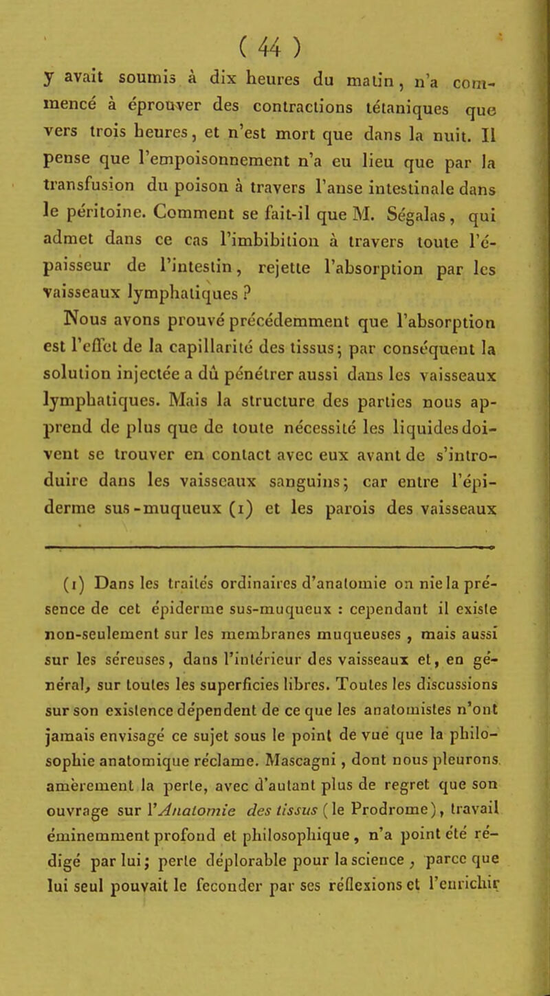 y avait soumis à dix heures du malin, n'a com- mencé à éprouver des contractions tétaniques que vers trois heures, et n'est mort que dans la nuit. II pense que l'empoisonnement n'a eu lieu que par la transfusion du poison à travers l'anse intestinale dans le péritoine. Comment se fait-il que M. Ségalas, qui admet dans ce cas l'imbibilion à travers toute l'é- paisseur de l'intestin, rejette l'absorption par les vaisseaux lymphatiques ? Nous avons prouvé précédemment que l'absorption est l'effet de la capillarité des tissus; par conséquent la solution injectée a dû pénétrer aussi dans les vaisseaux lymphatiques. Mais la structure des parties nous ap- prend de plus que de toute nécessité les liquides doi- vent se trouver en contact avec eux avant de s'intro- duire dans les vaisseaux sanguins; car entre l'épi- derme sus-muqueux (i) et les parois des vaisseaux (i) Dans les traités ordinaires d'anatomie on nie la pré- sence de cet épidémie sus-muqueux : cependant il existe non-seulement sur les membranes muqueuses , mais aussi sur les séreuses, dans l'intérieur des vaisseaux et, en gé- néral, sur toutes les superficies libres. Toutes les discussions sur son existence dépendent de ce que les anatomistes n'ont jamais envisagé ce sujet sous le point de vue que la philo- sophie anatomique réclame. Mascagni, dont nous pleurons amèrement la perte, avec d'autant plus de regret que son ouvrage sur YAnalomie des tissus (le Prodrome), travail éminemment profond et philosophique, n'a point été ré- digé par lui; perle déplorable pour la science , parce que lui seul pouvait le féconder par ses réflexions cl l'enricliiç