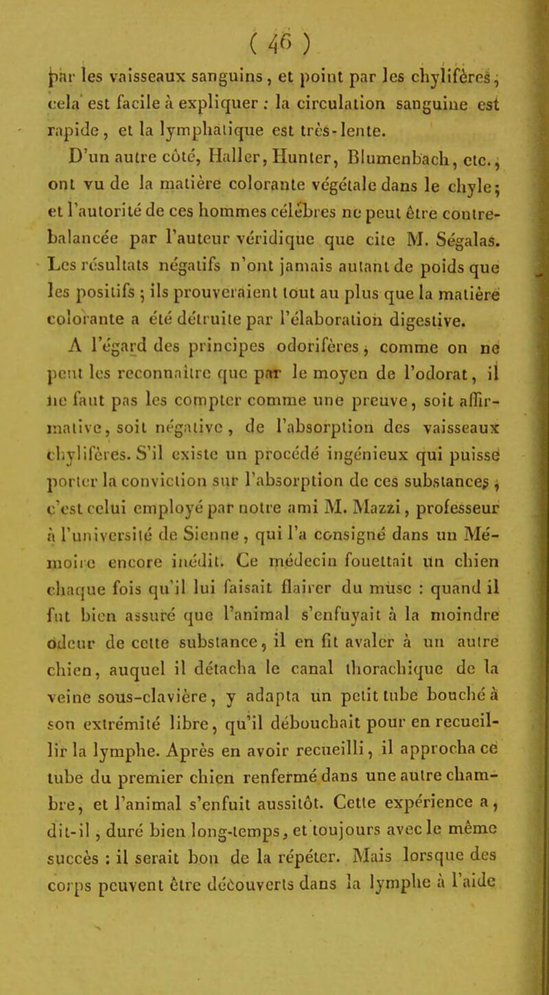 par les vaisseaux sanguins, et poiut par les chylifères, cela est facile à expliquer ; la circulation sanguine est rapide, et la lymphatique est très-lente. D'un autre côte, Hallcr, Hunier, Blumenbach, etc., ont vu cle la matière colorante végétale dans le chyle; et l'autorité de ces hommes célèbres ne peut être contre- balancée par l'auteur véridique que cite M. Ségalas. Les résultats négatifs n'ont jamais autant de poids que les positifs ; ils prouveraient tout au plus que la matière colorante a été détruite par l'élaboration digestive. A l'égard des principes odorifères, comme on ne peut les reconnaître que par le moyen de l'odorat, il lie faut pas les compter comme une preuve, soit affir- mative, soit négative , cle l'absorption des vaisseaux chylifères. S'il existe un procédé ingénieux qui puisse porter la conviction sur l'absorption de ces substances , c'est celui employé par notre ami M. Mazzi, professeur à l'université de Sienne , qui l'a consigné dans un Mé- moire encore inédit. Ce médecin fouettait un chien chaque fois qu'il lui faisait flairer du musc : quand il fut bien assuré que l'animal s'enfuyait à la moindre odeur de cette substance, il en fit avaler à un autre chien, auquel il détacha le canal thorachique de la veine sous-clavière, y adapta un petit tube bouché à son extrémité libre, qu'il débouchait pour en recueil- lir la lymphe. Après en avoir recueilli, il approcha ce tube du premier chien renfermé dans une autre cham- bre, et l'animal s'enfuit aussitôt. Cette expérience a, dit-il , duré bien long-temps, et toujours avec le même succès : il serait bon de la répéter. Mais lorsque des corps peuvent être découverts dans la lymphe à l'aide