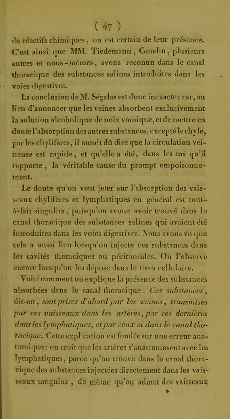 de réactifs chimiques , on est certaiu de leur présence. C'est ainsi que MM. Tiedemann, Gmelin, plusieurs autres et nous-mêmes, avons reconnu dans le canal thoracique des substances salines introduites dans les voies digestives. La conclusion de M. Ségalas est donc inexacte ; car, au lieu d'annoncer que les veines absorbent exclusivement la solution alcoholique de noix vomi que, et de mettre en doute l'absorption des autres substances, excepté le chyle, par les chylifères, il aurait dû dire que la circulation vei- neuse est rapide, et qu'elle a été, dans les cas qu'il rapporte , la véritable cause du prompt empoisonne- ment. Le doute qu'on veut jeter sur l'absorption des vais- seaux chylifères et lymphatiques en général est tout- à-fait singulier, puisqu'on avoue avoir trouvé dans le canal thoracique des substances salines qui avaient été introduites dans les voies digestives. Nous avons vu que cela a aussi lieu lorsqu'on injecte ces substances dans les cavités thoraciques ou péritonéales. On l'observe encore lorsqu'on le3 dépose dans le tissu cellulaire. Voici comment on explique la présence des substances absorbées dans le canal thoracique: Ces substances, dit-on , sont prises d'abord par les veines, transvases par ces vaisseaux dans les artères, par ces dernières dans les lymphatiques, et par ceux ci dans le canal tho~ racique. Cette explication eslfondcesur une erreur ana- tomique: on croit que les artères s'anastomosent avec les lymphatiques, parce qu'on trouve dans le canal thora- cique des substances injectées directement dans les vais- seaux sanguins , de même qu'on admet des vaisseaux