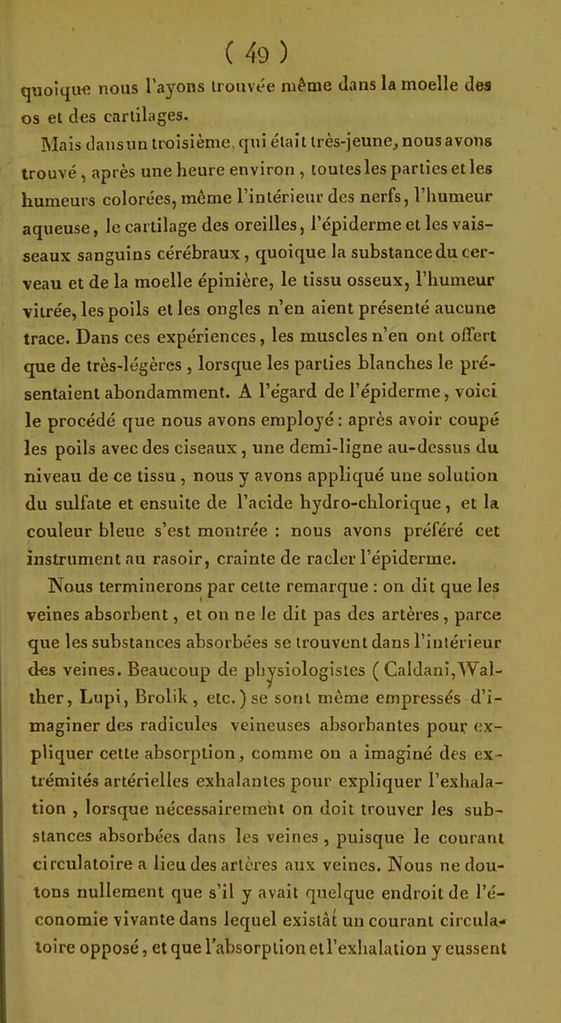 quoique nous l'ayons trouvée même dans la moelle des os et des cartilages. Mais dansun troisième, qui était très-jeune, nous avons trouvé , après une heure environ , toutes les parties et les humeurs colorées, même l'intérieur des nerfs, l'humeur aqueuse, le cartilage des oreilles, l'épiderme et les vais- seaux sanguins cérébraux, quoique la substance du cer- veau et de la moelle épinière, le tissu osseux, l'humeur vitrée, les poils et les ongles n'en aient présenté aucune trace. Dans ces expériences, les muscles n'en ont offert que de très-légères , lorsque les parties blanches le pré- sentaient abondamment. A l'égard de l'épiderme, voici le procédé que nous avons employé : après avoir coupé les poils avec des ciseaux , une demi-ligne au-dessus du niveau de ce tissu , nous y avons appliqué une solution du sulfate et ensuite de l'acide hydro-chlorique, et la couleur bleue s'est montrée : nous avons préféré cet instrument au rasoir, crainte de racler l'épiderme. Nous terminerons par cette remarque : on dit que les veines absorbent, et on ne le dit pas des artères , parce que les substances absorbées se trouvent dans l'intérieur des veines. Beaucoup de physiologistes ( Caldani,Wal- ther, Lupi, Brolik, etc.) se sont même empressés d'i- maginer des radicules veineuses absorbantes pour ex- pliquer cette absorption, comme ou a imaginé des ex- trémités artérielles exhalantes pour expliquer l'exhala- tion , lorsque nécessairement on doit trouver les sub- stances absorbées dans les veines, puisque le courant circulatoire a lieu des artères aux veines. Nous ne dou- tons nullement que s'il y avait quelque endroit de l'é- conomie vivante dans lequel existât un courant circula- toire opposé, et que l'absorption ell'exhalation y eussent