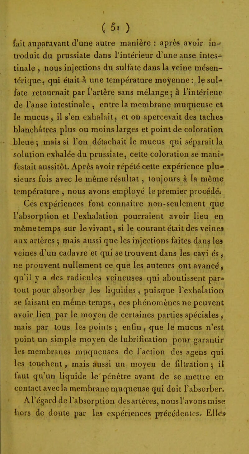 ( 5. ) fait auparavant d'une autre manière: après avoir iu- troduit du prussiate dans l'intérieur d'une anse intes- tinale , nous injections du sulfate dans la veine mésen- térique, qui était à une température moyenne: le sul- fate retournait par l'artère sans mélange; à l'intérieur de l'anse intestinale , entre la membrane muqueuse et le mucus, il s'en exhalait $ et on apercevait des taches blanchâtres plus ou moins larges et point de coloration bleue; mais si l'on détachait le mucus qui séparait la solution exhalée du prussiate, cette coloration se mani- festait aussitôt. Après avoir répété celte expérience plu- sieurs fois avec le même résultat , toujours à la même température , nous avons employé le premier procédés Ces expériences font connaître non-seulement que l'absorption et l'exhalation pourraient avoir lieu en même temps sur le vivant, si le courant était des veines aux artères ; mais aussi que les injections faites dans les veines d'un cadavre et qui se trouvent dans les cavi és , ne prouvent nullement ce que les auteurs ont avancé, qu'il y a des radicules veineuses qui aboutissent par- tout pour absorber les liquides, puisque l'exhalation se faisant en même temps , ces phénomènes ne peuvent avoir lieu par le moyen de certaines parties spéciales, mais par tous les points ; enfin, que le mucus n'est point un simple moyen de lubrification pour garantir les membranes muqueuses de l'action des agens qui les touchent, mais aussi un moyen de liltration 5 il faut qu'un liquide le pénètre avant de se mettre en contact avec la membrane muqueuse qui doit l'absorber. A l'égard de l'absorption des artères, nous l'avons mise hors de doute par les expériences précédentes. Elles