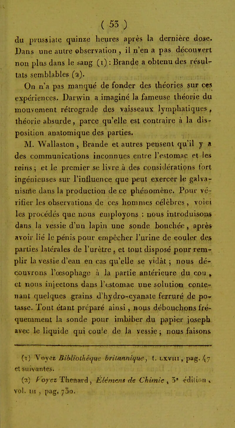 du prussialo quinze heures après la dernière dose. Dans une autre observation , il n'en a pas découvert non plus dans le sang (i) : Brande a obtenu des résul- tats semblables (2). On n'a pas manqué de fonder des théories sur ces expériences. Darwin a imaginé la fameuse théorie du mouvement rétrograde des vaisseaux lymphatiques , théorie absurde, parce qu'elle est contraire à la dis- position anatomique des parties. M. Wallaston , Brande et autres pensent qu'il y a des communications inconnues entre l'estomac et les reins; et le premier se livre à des considérations tort ingénieuses sur l'influence que peut exercer le galva- nisrrte dans la production de ce phénomène. Pour vé- rifier les observations de ces hommes célèbres , voici les procédés que nous employons : nous introduisons dans la vessie d'un lapin une sonde bouchée , après avoir lié le pénis pour empêcher J'urine de couler des parties latérales de l'urètre , et tout disposé pour rem- plir la vessie d'eau en cas qu'elle se vidât 5 nous dé- couvrons l'oesophage à la partie antérieure du cou , et nous injectons dans l'estomac une solution conte- nant quelques grains d'hydro-cyanalc ferruré de po- tasse. Tout étant préparé ainsi, nous débouchons fré- quemment la sonde pour imbiber du papier joseph avec le liquide qui coule de la vessie ; nous faisons (t) Voyez Bibliothèque britannii/ue, t. lxvui , pag. {- cl suivantes. (2) /- oyez Thenard , Élément de Chimie t 5* édition * vol. ui , pag, 750.