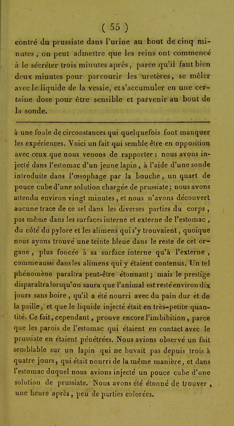 contré du prussiate dans l'urine au bout de cinq mi- nutes, on peut admettre que les reins ont commencé à le sécréter trois minutes après, parce qu'il faut bien deux minutes pour parcourir les uretères, se mêler avec le liquide de la vessie, et s'accumuler en une cer- taine dose pour être sensible et parvenir au bout de la sonde. à une foule de circonstances qui quelquefois font manquer les expériences. Voici un fait qui semble être en opposition avec ceux que nous venons de rapporter : nous avons in- jecté dans l'estomac d'un jeune lapin , à l'aide d'une sonde introduite dans l'oesophage par la bouche , un quart de pouce cubed'une solution chargée de prussiate; nous avons attendu environ vingt minutes , et nous n'avons découvert aucune trace de ce sel dans les diverses parties du corps , pas même dans les surfaces interne et externe de l'estomac , du côté du pylore et les alirnens qui s'y trouvaient, quoique nous ayons trouvé une teinte bleue dans le reste de cet or- gane , plus foncée à sa surface interne qu'à l'externe , commeaussi dansles alimens qui y étaient contenus. Un tel phénomène paraîtra peut-être étonnant j mais le prestige disparaîtra lorsqu'on saura que l'animal estresléenviron dix jours sans boire , qu'il a été nourri avec du pain dur èt de la paille, et que le liquide injecté était en très-petite quan- tité. Ce fait, cependant, prouve encorel'imbibition , parce que les parois de l'estomac qui étaient en contact avec le prussiate en étaient pénétrées. Nous avions observé un fait semblable sur un lapin qui ne buvait pas depuis trois à quatre jours, qui était nourri de la même manière, et dans l'estomac duquel nous avions injecté un pouce cube d'une solution de prussiate. Nous avons été étonué de trouver, une heure après, peu de parties colorées.