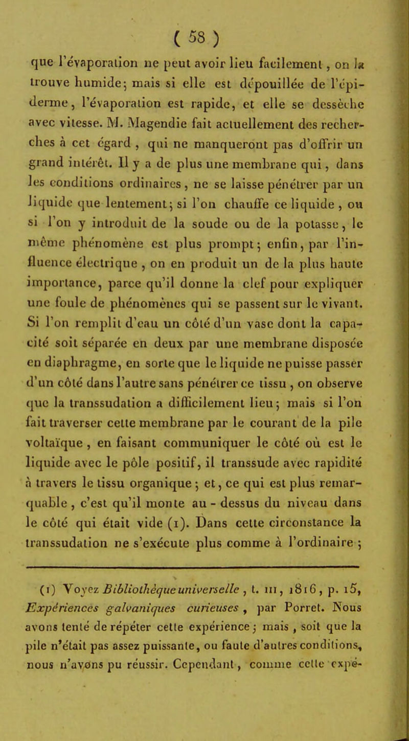que l'évaporalion ne peut avoir lieu facilement, on h trouve humide; mais si elle est dépouillée de l'épi- démie, l'évaporalion est rapide, et elle se dessèche avec vitesse. M. Magendie fait actuellement des recher- ches à cet égard , qui ne manqueront pas d'offrir un grand intérêt. Il y a de plus une membrane qui, dans les conditions ordinaires, ne se laisse pénétrer par un liquide que lentement; si l'on chauffe ce liquide , ou si l'on y introduit de la soude ou de la potasse, le même phénomène est plus prompt; enfin, par l'in- fluence électrique , on en produit un de la plus haute importance, parce qu'il donne la clef pour expliquer une foule de phénomènes qui se passent sur le vivant. Si l'on remplit d'eau un côté d'un vase dont la capa- cité soit séparée en deux par une membrane disposée en diaphragme, en sorte que le liquide ne puisse passer d'un côté dans l'autre sans pénétrer ce tissu , on observe que la transsudalion a difficilement lieu ; mais si l'on fait traverser celte membrane par le courant de la pile voltaïque , en faisant communiquer le côté où est le liquide avec le pôle positif, il transsude avec rapidité à travers le tissu organique-, et, ce qui est plus remar- quable , c'est qu'il monte au - dessus du niveau dans le côté qui était vide (i). Dans celte circonstance la transsudalion ne s'exécule plus comme à l'ordinaire ; (i) Voyez Bibliothèque universelle , t. ni, 1816 , p. i5, Expériences galvaniques curieuses , par Porret. Nous avons tenté de répéter cette expérience ; mais , soit que la pile n'était pas assez puissante, ou faute d'aulres conditions, nous n'avons pu réussir. Cependant, comme celle expé-