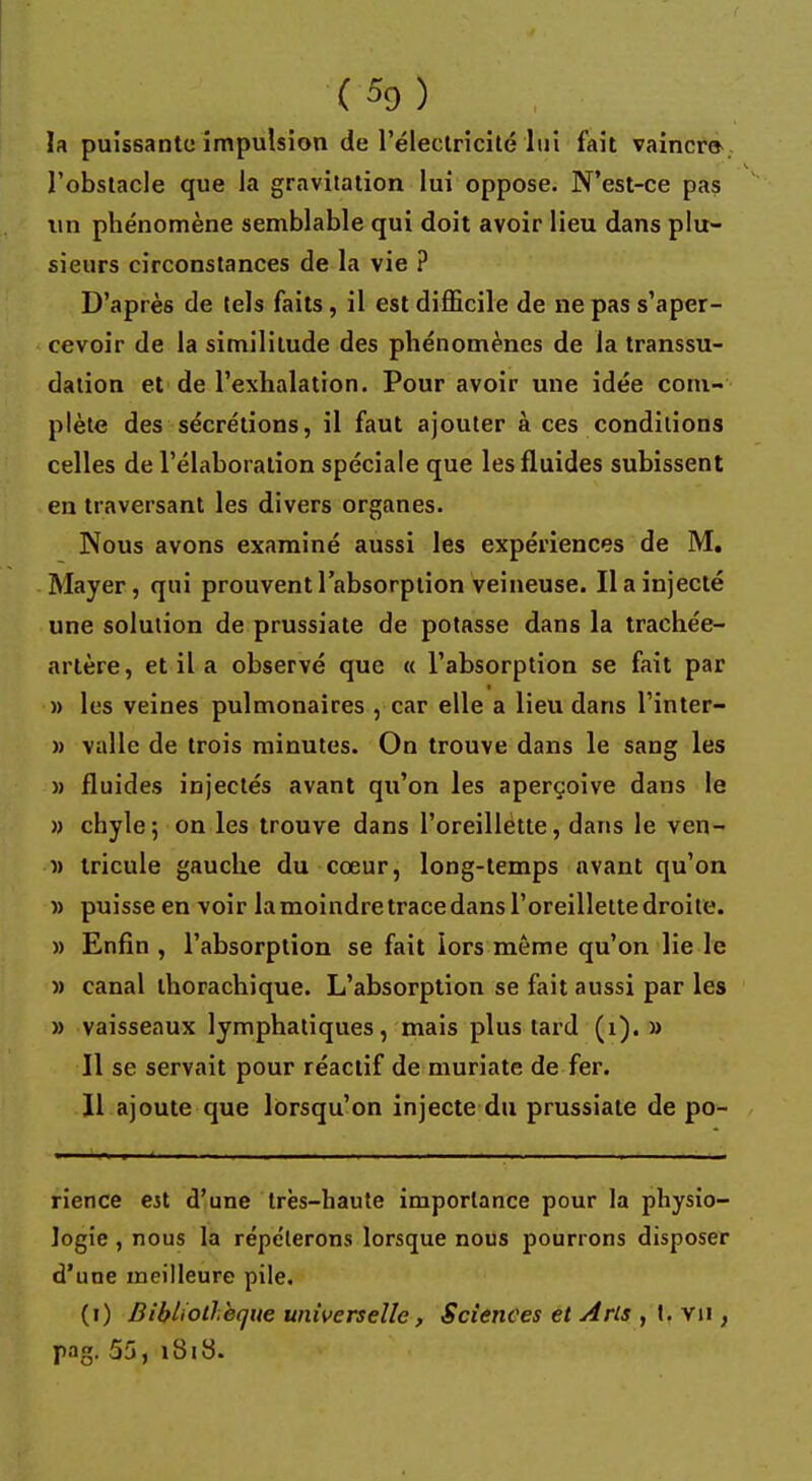 la puissante impulsion de l'électricité lui fait vaincra l'obstacle que la gravitation lui oppose. N'est-ce pas un phénomène semblable qui doit avoir lieu dans plu- sieurs circonstances de la vie ? D'après de tels faits, il est difficile de ne pas s'aper- cevoir de la similitude des phénomènes de la transsu- dalion et de l'exhalation. Pour avoir une idée com- plète des sécrétions, il faut ajouter à ces conditions celles de l'élaboration spéciale que les fluides subissent en traversant les divers organes. Nous avons examiné aussi les expériences de M. Mayer, qui prouvent l'absorption veineuse. Il a injecté une solution de prussiate de potasse dans la trachée- artère, et il a observé que « l'absorption se fait par » les veines pulmonaires , car elle a lieu dans l'inter- » valle de trois minutes. On trouve dans le sang les » fluides injectés avant qu'on les aperçoive dans le » chyle; on les trouve dans l'oreillette, dans le ven- » tricule gauche du cœur, long-temps avant qu'on » puisse en voir la moindre trace dans l'oreillette droite. » Enfin , l'absorption se fait lors même qu'on lie le » canal ihorachique. L'absorption se fait aussi par les » vaisseaux lymphatiques, mais plus tard (1). » Il se servait pour réactif de muriate de fer. 11 ajoute que lorsqu'on injecte du prussiate de po- rience est d'une très-haute importance pour la physio- logie , nous la répéterons lorsque nous pourrons disposer d'une meilleure pile. (i) Bibliothèque universelle, Sciences et Arts , I. vu , pag. 55, 181 S-