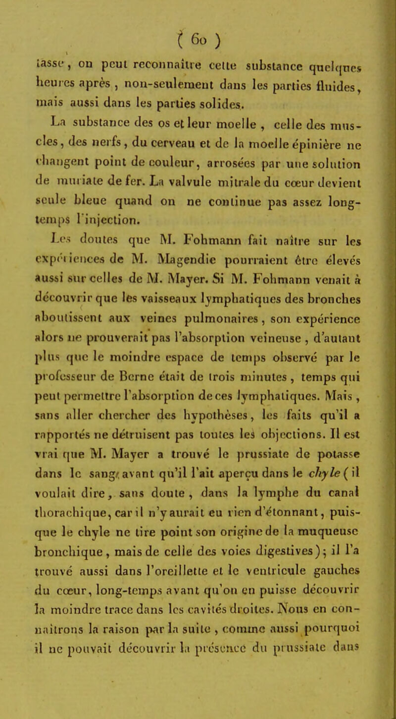 iasse , ou peut reconnaître celle substance quelques heures après , non-seul émeut dans les parties fluides, mais aussi dans les parties solides. La substance des os et leur moelle , celle des mus- cles, des nerfs , du cerveau et de la moelle épinière ne changent point de couleur, arrosées par une solution de muriate de fer. La valvule mitrale du cœur devient seule bleue quand on ne continue pas assez long- temps l'injection. Les doutes que M. Fohmann fait naître sur les expéiiences de M. Magendie pourraient être élevés aussi mu celles de M. Mayer. Si M. Fohmann venait à découvrir que les vaisseaux lymphatiques des bronches aboutissent aux veines pulmonaires, son expérience alors ne prouverait pas l'absorption veineuse , d'autant plus que le moindre espace de temps ohservé par le professeur de Berne était de trois minutes, temps qui peut permettre l'absorption de ces lymphatiques. Mais , sans aller chercher des hypothèses, les faits qu'il a rapportés ne détruisent pas toutes les objections. Il est vrai que M. Mayer a trouvé le prussiate de potasse dans le sang* avant qu'il l'ait aperçu dans le chyle ( il voulait dire, sans doute, dans la lymphe du canal thorachique, car il n'yauraiteu rien d'étonnant, puis- que le chyle ne tire point son origine de la muqueuse bronchique, mais de celle des voies digestives); il l'a trouvé aussi dans l'oreillette et le ventricule gauches du cœur, long-temps avant qu'on en puisse découvrir la moindre trace dans les cavités droites. Nous en con- naîtrons la raison par la suite , comme aussi pourquoi il ne pouvait découvrir la présence du piussialc dans