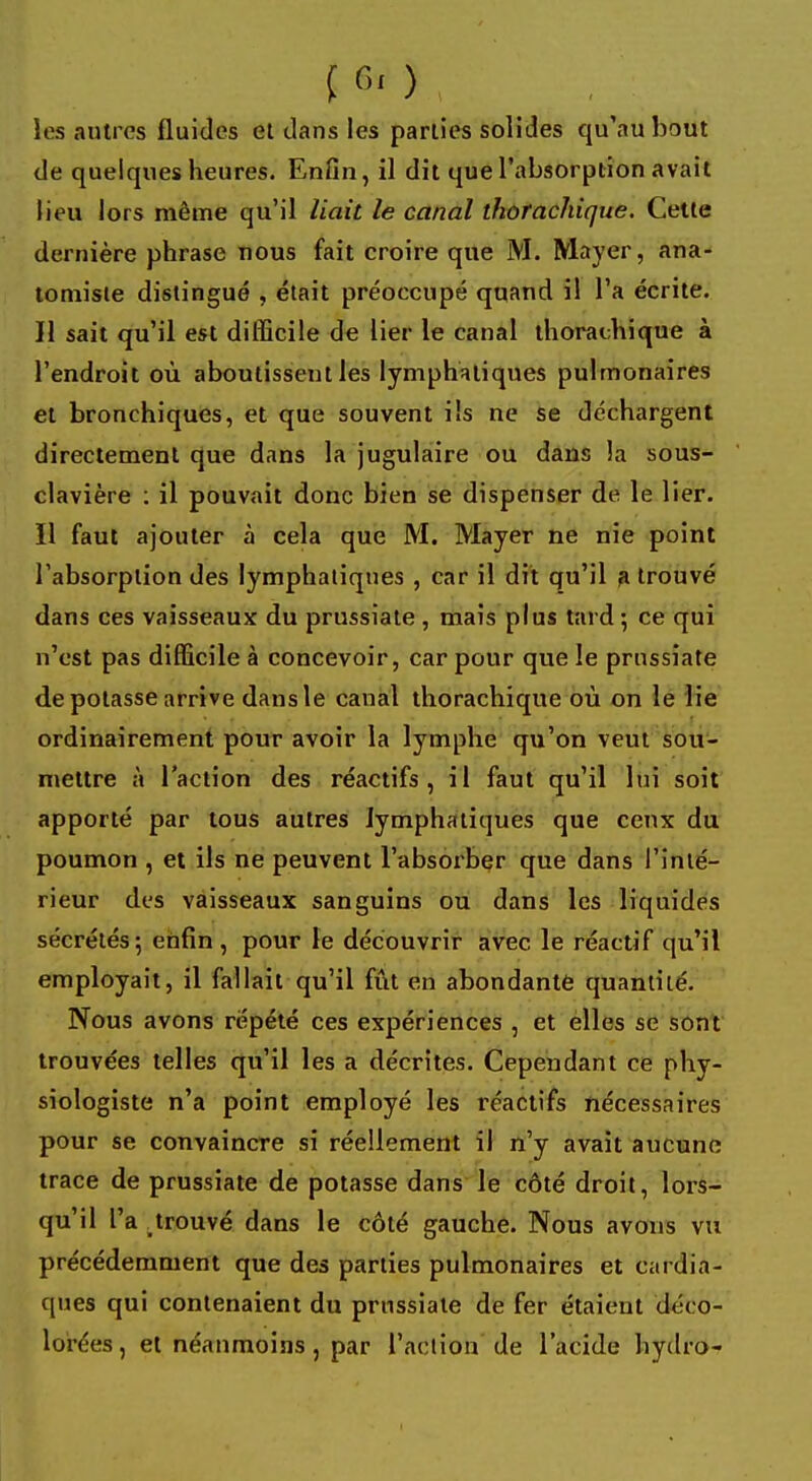 les autres fluides et dans les parties solides qu'au bout de quelques heures. Enfin, il dit que l'absorption avait lieu lors même qu'il liait le canal thorachique. Cette dernière phrase nous fait croire que M. Mayer, ana- tomiste distingué , était préoccupé quand il l'a écrite. H sait qu'il est difficile de lier le canal thorachique à l'endroit où aboutissent les lymphatiques pulmonaires et bronchiques, et que souvent ils ne se déchargent directement que dans la jugulaire ou dans là sous- clavière : il pouvait donc bien se dispenser de le lier. 11 faut ajouter à cela que M. Mayer ne nie point l'absorption des lymphatiques , car il dit qu'il a trouvé dans ces vaisseaux du prussiate , mais plus tard 5 ce qui n'est pas difficile à concevoir, car pour que le prussiate dépotasse arrive dans le canal thorachique où on le lie ordinairement pour avoir la lymphe qu'on veut sou- mettre à l'action des réactifs, il faut qu'il lui soit apporté par tous autres lymphatiques que ceux du poumon , et ils ne peuvent l'absorber que dans l'inté- rieur des vaisseaux sanguins ou dans les liquides sécrétés; enfin, pour le découvrir avec le réactif qu'il employait, il fallait qu'il fût en abondante quantité. Nous avons répété ces expériences , et elles se sont trouvées telles qu'il les a décrites. Cependant ce phy- siologiste n'a point employé les réactifs nécessaires pour se convaincre si réellement il n'y avait aucune trace de prussiate de potasse dans le côté droit, lors- qu'il l'a prouvé dans le côté gauche. Nous avons vu précédemment que des parties pulmonaires et cardia- ques qui contenaient du prussiate de fer étaient déco- lorées, et néanmoins, par l'action de l'acide hydro-
