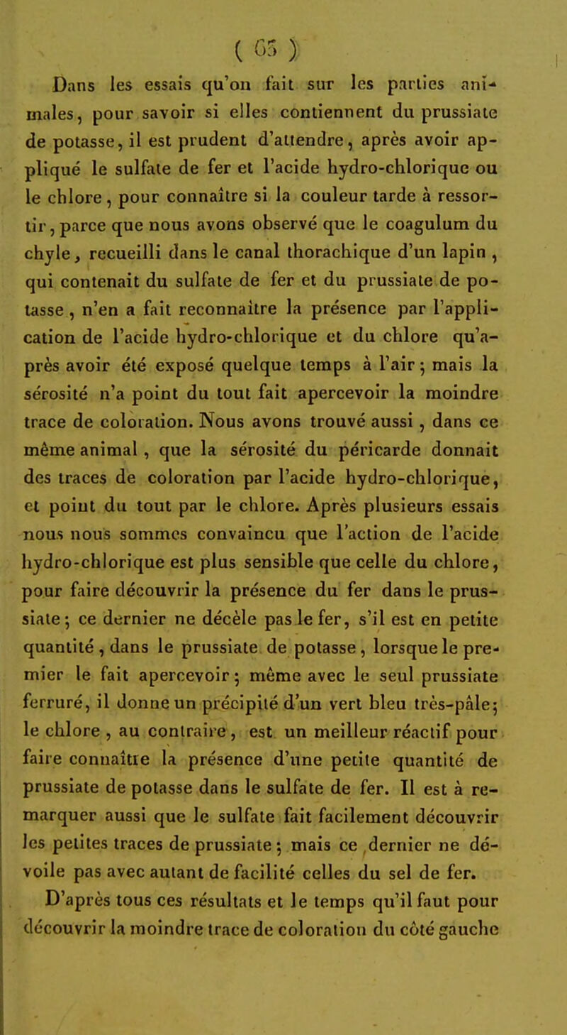 C <P ) Dans les essais qu'on fait sur les parties ani- males, pour savoir si elles contiennent du prussiate de potasse, il est prudent d'attendre, après avoir ap- pliqué le sulfate de fer et l'acide hydro-chlorique ou le chlore , pour connaître si la couleur tarde à ressor- tir, parce que nous avons observé que le coagulum du chyle, recueilli dans le canal thorachique d'un lapin , qui contenait du sulfate de fer et du prussiate de po- tasse , n'en a fait reconnaitre la présence par l'appli- cation de l'acide hydro-chlorique et du chlore qu'a- près avoir été exposé quelque temps à l'air 5 mais la sérosité n'a point du tout fait apercevoir la moindre trace de coloration. Nous avons trouvé aussi , dans ce même animal , que la sérosité du péricarde donnait des traces de coloration par l'acide hydro-chlorique, cl point du tout par le chlore. Après plusieurs essais nous nous sommes convaincu que l'action de l'acide hydro-chlorique est plus sensible que celle du chlore, pour faire découvrir la présence du fer dans le prus- siate ; ce dernier ne décèle pas le fer, s'il est en petite quantité , dans le prussiate de potasse, lorsque le pre- mier le fait apercevoir ; même avec le seul prussiate ferruré, il donne un précipité d'un vert bleu très-pâle; le chlore , au contraire , est un meilleur réactif pour faire connaître la présence d'une petite quantité de prussiate de potasse dans le sulfate de fer. Il est à re- marquer aussi que le sulfate fait facilement découvrir les petites traces de prussiate 5 mais ce dernier ne dé- voile pas avec autant de facilité celles du sel de fer. D'après tous ces résultats et le temps qu'il faut pour découvrir la moindre trace de coloration du côté gauche