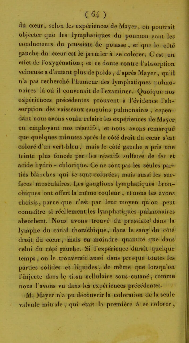 du cœur, selon les expériences de Maycr, on pourrait objecter que les lymphatiques du poumon sont les conducteurs du prussiate de potasse , et que- le coté gauche du cœur est le premier à se colorer. C'est un elï'el do l'oxygénation ; et ce doute contre l'absorption veineuse a d'autant plus de poids , d'après Mayer, qu'il n'a pas recherché l'humeur des lymphatiques pulmo- naires là où il convenait de l'examiner. Quoique nos expériences précédentes prouveut à l'évidence l'ab- sorption des vaisseaux sanguins pulmonaires , cepen- dant nous avons voulu refaire les expériences de Maycr en employant nos réactifs , et nous avons remarqué que quelques minutes après le côté droit du cœur s'est coloré d'un vert-bleu , mais le côté gauche a pris une teinte plus foncée par les réactifs sulfates de fer et acide hydro - chlorique. Ce ne sont pas les seules par- lies blanches qui se sont colorées, mais aussi les sur- faces musculaires. Les ganglions lymphatiques bron- chiques ont offert la même couleur , et nous les avons choisis, parce que c'est par leur moyen qu'on peut connaître si réellement les lymphatiques pulmonaires absorbent. Nous avons trouvé du prussiate1 dans la lymphe du canal thorachique, dans le sang du coté droit du cœur, mais en moindre quantité que dans celui du côté gauche. Si l'expérience durait quelque temps, on le trouverait aussi dans presque toutes les parties solides et liquides , de même que lorsqu'on l'injecte dans le tissu cellulaire sous-cutané, comme nous l'avons vu dans les expériences précédentes. M. Maycr n'a pu découvrir la coloration de la seule valvule milrale , qui était la première! à se colorer ,